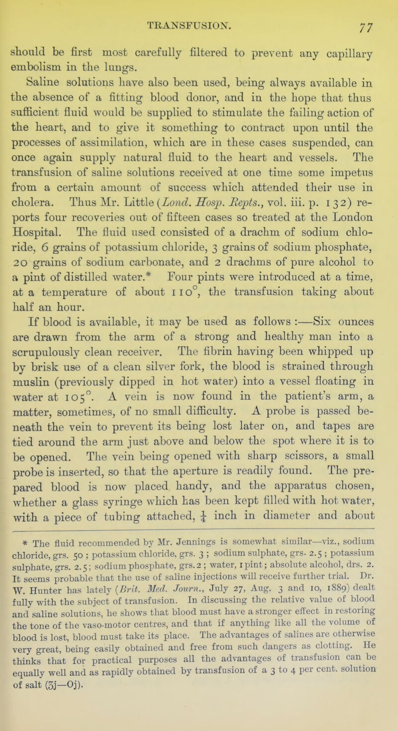 should be first most carefully filtered to prevent any capillary embolism in the lungs. Saline solutions have also been used, being always available in the absence of a fitting blood donor, and in the hope that thus sufficient fluid would be supplied to stimulate the failing action of the heart, and to give it something to contract upon until the processes of assimilation, which are in these cases suspended, can once again supply natural fluid to the heart and vessels. The transfusion of saline solutions received at one time some impetus from a certain amount of success which attended their use in cholera. Thus Mr. Little {Lond. Hosp. Bepts., vol. iii. -p. i 32) re- ports four recoveries out of fifteen cases so treated at the London Hospital. The fluid used consisted of a drachm of sodium chlo- ride, 6 grains of potassium chloride, 3 grains of sodium phosphate, 20 grains of sodium carbonate, and 2 drachms of pure alcohol to a pint of distilled water.* Four pints were introduced at a time, at a temperature of about i 10°, the transfusion taking about half an hour. If blood is available, it may be used as follows :—Six ounces are drawn from the arm of a strong and healthy man into a scrupulously clean receiver. The fibrin having been whipped up by brisk use of a clean silver fork, the blood is strained through muslin (previously dipped in hot water) into a vessel floating in water at 105. A vein is now found in the patient's arm, a matter, sometimes, of no small difficulty. A probe is passed be- neath the vein to prevent its being lost later on, and tapes are tied around the arm just above and below the spot where it is to be opened. The vein being opened with sharp scissors, a small probe is inserted, so that the aperture is readily found. The pre- pared blood is now placed handy, and the apparatus chosen, Avhether a glass syringe which has been kept filled with hot water, with a piece of tubing attached, | inch in diameter and about * The fluid recommended by Mr. Jennings is somewhat similar—viz., sodium chloride, grs. 50 ; potassium chloride, grs. 3 ; sodium sulphate, grs. 2.5 ; potassium sulphate, grs. 2.5; sodium phosphate, grs.2 ; water, ipint; absolute alcohol, drs. 2. It seems probable that the use of saline injections will receive further trial. Dr. W. Hunter has lately {Brit. 31ed. Journ., July 27, Aug, 3 and 10, 1889) dealt fully with the subject of transfusion. In discussing the relative value of blood and saline solutions, he shows that blood must have a stronger effect in restoring the tone of the vaso-motor centres, and that if anything like all the volume of blood is lost, blood must take its place. The advantages of salines are otherwise very great, being easily obtained and free from such dangers as clotting. He thinks that for practical purposes all the advantages of transfusion can be equally well and as rapidly obtained by transfusion of a 3 to 4 per cent, solution of salt (5j—Oj).