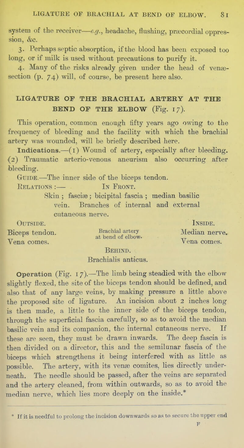 system of the receiver—e.g.^ headache, flushing, praocordial oppres- sion, &c. 3. Perhaps septic absorption, if the blood has been exposed too long, or if milk is used without precautions to purify it. 4. Many of the risks already given under the head of venae- section (p. 74) will, of course, be present here also. LIGATURE OF THE BRACHIAL ARTERY AT THE BEND OP THE ELBOW (Fig. 17). This operation, common enough fifty years ago owing to the frequency of bleeding and the facility with which the brachial artery was wounded, will be briefly described here. Indications.—(l) Wound of artery, especially after bleeding. (2) Traumatic arterio-venous aneurism also occurring after bleeding. Guide.—The inner side of the biceps tendon. liELATioxs :— In Front. Skin ; fasciae; bicipital fascia ; median basilic vein. Branches of internal and external cutaneous nerve. ' Outside. Inside, Biceps tendon. Brachial artery Median nerve. at bend of elbow. Vena comes. Vena comes. ^ Behind. Brachialis anticus. Operation (Fig. i 7).—The limb being steadied with the elbow slightly flexed, the site of the biceps tendon should be defined, and also that of any large veins, by making pressure a little above the proposed site of ligature. An incision about 2 inches long is then made, a little to the inner side of the biceps tendon, through the superficial fascia carefully, so as to avoid the median basilic vein and its companion, the internal cutaneous nerve. If these are seen, they must be drawn inwards. The deep fascia is then divided on a director, this and the semilunar fascia of the biceps which strengthens it being interfered with as little as possible. The artery, with its venae comites, lies directly under- neath. The needle should be passed, after the veins are separated and the artery cleaned, from within outwards, so as to avoid the median nerve, which lies more deeply on the inside.* * If it is needful to prolong the incision downwards so as to secure the upper end F