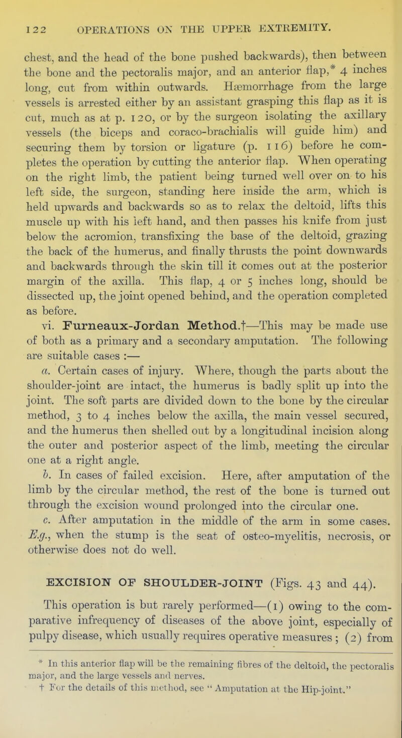 chest, and the head of the bone pushed backwards), then between the bone and the pectoralis major, and an anterior flap,* 4 inches long, cut from within outwards. Haemorrhage from the large vessels is arrested either by an assistant grasping this flap as it is cut, much as at p. 120, or by the surgeon isolating the axillary vessels (the biceps and coraco-brachialis will guide him) and securing them by torsion or ligature (p. i 16) before he com- pletes the operation by cutting the anterior flap. When operating on the right limb, the patient being turned well over on to his left side, the surgeon, standing here inside the arm, which is held upwards and backwards so as to relax the deltoid, lifts this muscle up with his left hand, and then passes his knife from just below the acromion, transfixing the base of the deltoid, grazing the back of the humerus, and finally thrusts the point downwards and backwards through the skin till it comes out at the posterior margin of the axilla. This flap, 4 or 5 inches long, should be dissected up, the joint opened behind, and the operation completed as before. vi. Furneaux-Jordan Methocl.t—This may be made use of both as a primary and a secondary amputation. The following are suitable cases :— a. Certain cases of injury. Where, though the parts about the shoulder-joint are intact, the humerus is badly split up into the joint. The soft parts are divided down to the bone by the circular method, 3 to 4 inches below the axilla, the main vessel secured, and the humerus then shelled out by a longitudinal incision along the outer and posterior aspect of the limb, meeting the circular one at a right angle. h. In cases of failed excision. Here, after amputation of the limb by the circular method, the rest of the bone is turned out through the excision wound prolonged into the circular one. c. After amputation in the middle of the arm in some cases. E.g., when the stump is the seat of osteo-myelitis, necrosis, or otherwise does not do well. EXCISION OF SHOULDER-JOINT (Figs. 43 and 44). This operation is but rarely performed—(i) owing to the com- parative infrequency of diseases of the above joint, especially of pulpy disease, which usually requires operative measures ; (2) from * In this anterior flap will be the remaining fibres of the deltoid, the pectoralis major, and the large vessels and nerves. t For the details of this uictliod, see  Amputation at the Hip-joint.