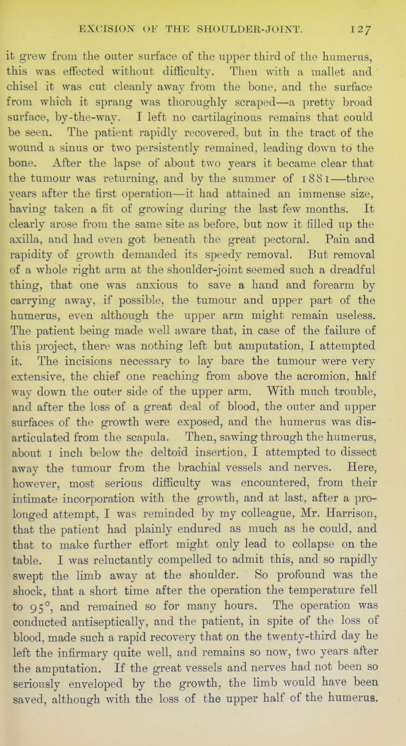 it grew from the outer surface of the upper third of the humerus, this was effected without difficulty. Tlien with a mallet and chisel it was cut cleanly away from the bone, and the surface from which it sprang was thoroughly scraped—a pretty broad surface, by-the-way. I left no cartilaginous remains that could be seen. The patient rapidly recovered, but in the tract of the wound a sinus or two persistently remained, leading down to the bone. After the lapse of about two years it became clear that the tumour was returning, and by the summer of 1881—three years after the first operation—it had attained an immense size, having taken a fit of growing during the last few months. It clearly arose from the same site as before, but now it filled up the axilla, and had even got beneatli the great pectoral. Pain and rapidity of growth demanded its speedy removal. But removal of a whole right arm at the shoulder-joint seemed such a dreadful thing, that one was anxious to save a hand and forearm by carrying away, if possible, the tumour and upper part of the humerus, even although the upper arm might remain useless. The patient being made well aware that, in case of the failure of this project, there was nothing left but amputation, I attempted it. The incisions necessary to lay bare the tumour were very extensive, the chief one reaching from above the acromion, half way down the outer side of the upper arm. With much trouble, and after the loss of a great deal of blood, the outer and upper surfaces of the growth were exposed, and the humerus was dis- articulated from the scapula. Then, sawing through the humerus, about I inch below the deltoid insertion, I attempted to dissect away the tumour from the brachial vessels and nerves. Here, however, most serious difficulty was encountered, from their intimate incoriDoration with the growth, and at last, after a pro- longed attempt, I was reminded by my colleague, Mr. Harrison, that the patient had plainly endured as much as he could, and that to make further effort might only lead to collapse on the table. I was reluctantly compelled to admit this, and so rapidly swept the limb away at the shoulder. So profound was the shock, that a short time after the operation the temperature fell to 95°, and remained so for many hours. The operation was conducted antiseptically, and the patient, in spite of the loss of blood, made such a rapid recovery that on the twenty-third day he left the infirmary quite well, and remains so now, two years after the amputation. If the great vessels and nerves had not been so seriously enveloped by the growth, the limb would have been saved, although with the loss of the upper half of the humerus.
