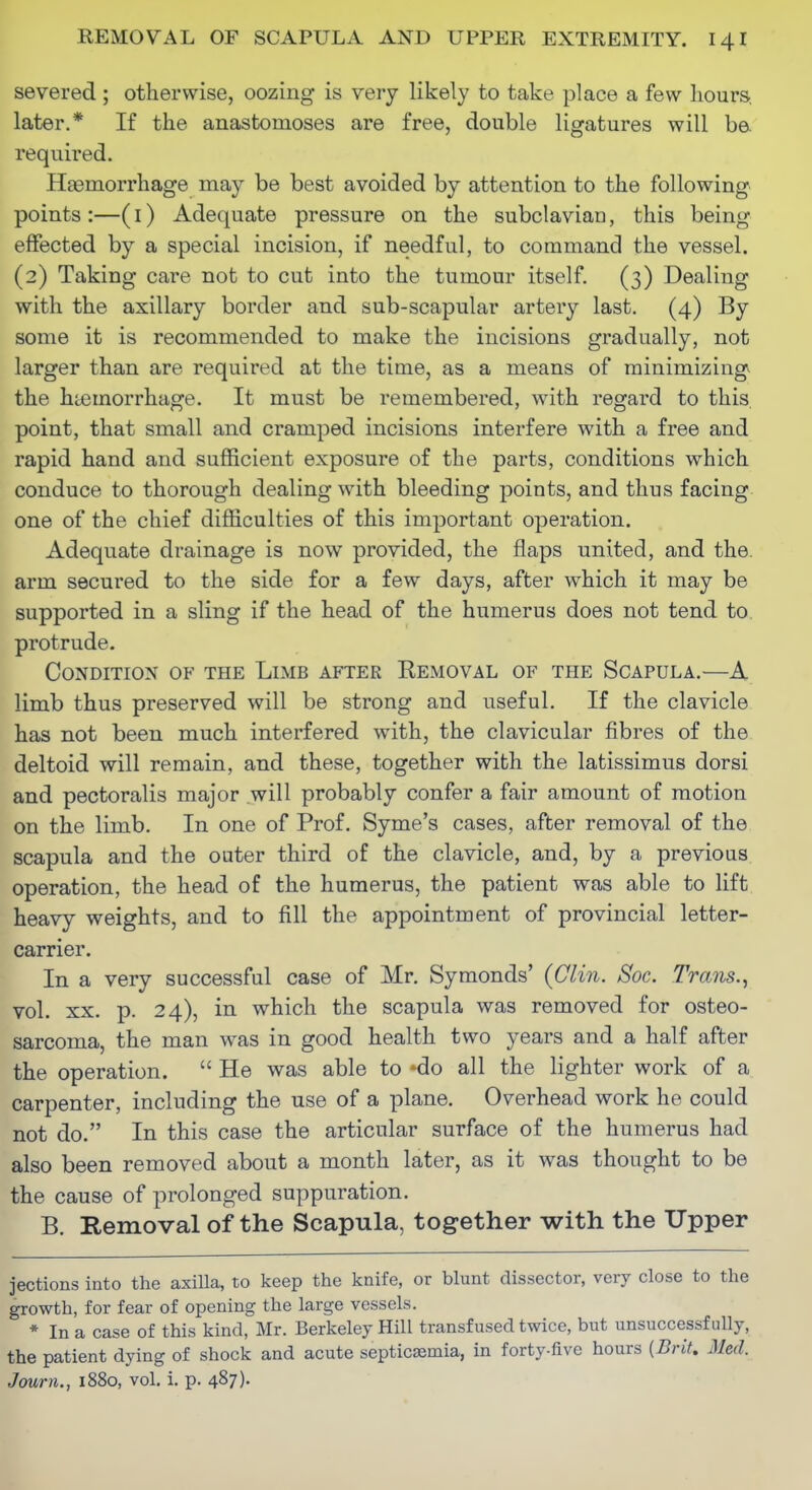 severed ; otherwise, oozing is very likely to take place a few hours, later.* If the anastomoses are free, double ligatures will b& required. Hemorrhage may be best avoided by attention to the following points :—(i) Adequate pressure on the subclavian, this being effected by a special incision, if needful, to command the vessel. (2) Taking care not to cut into the tumour itself. (3) Dealing with the axillary border and sub-scapular artery last. (4) By some it is recommended to make the incisions gradually, not larger than are required at the time, as a means of minimizing the hiemorrhage. It must be remembered, with regard to this, point, that small and cramped incisions interfere with a free and rapid hand and sufficient exposure of the parts, conditions which conduce to thorough dealing with bleeding points, and thus facing one of the chief difficulties of this important operation. Adequate drainage is now provided, the flaps united, and the. arm secured to the side for a few days, after which it may be supported in a sling if the head of the humerus does not tend to protrude. Condition of the Limb after Kemoval of the Scapula.—A limb thus preserved will be strong and useful. If the clavicle has not been much interfered with, the clavicular fibres of the deltoid will remain, and these, together with the latissimus dorsi and pectoralis major will probably confer a fair amount of motion on the limb. In one of Prof. Syme's cases, after removal of the scapula and the outer third of the clavicle, and, by a previous operation, the head of the humerus, the patient was able to lift heavy weights, and to fill the appointment of provincial letter- carrier. In a very successful case of Mr. Symonds' {Clin. Soc. Trans.^ vol. XX. p. 24), in which the scapula was removed for osteo- sarcoma, the man was in good health two years and a half after the operation.  He was able to *do all the lighter work of a carpenter, including the use of a plane. Overhead work he could not do. In this case the articular surface of the humerus had also been removed about a month later, as it was thought to be the cause of prolonged suppuration. B. Removal of the Scapula, together with the Upper jections into the axilla, to keep the knife, or blunt dissector, very close to the growth, for fear of opening the large vessels. * In a case of this kind, Mr. Berkeley Hill transfused twice, but unsuccessfully, the patient dying of shock and acute septicaemia, in forty-five hours [Brit. Med. Journ., 1880, vol. i. p. 487)-