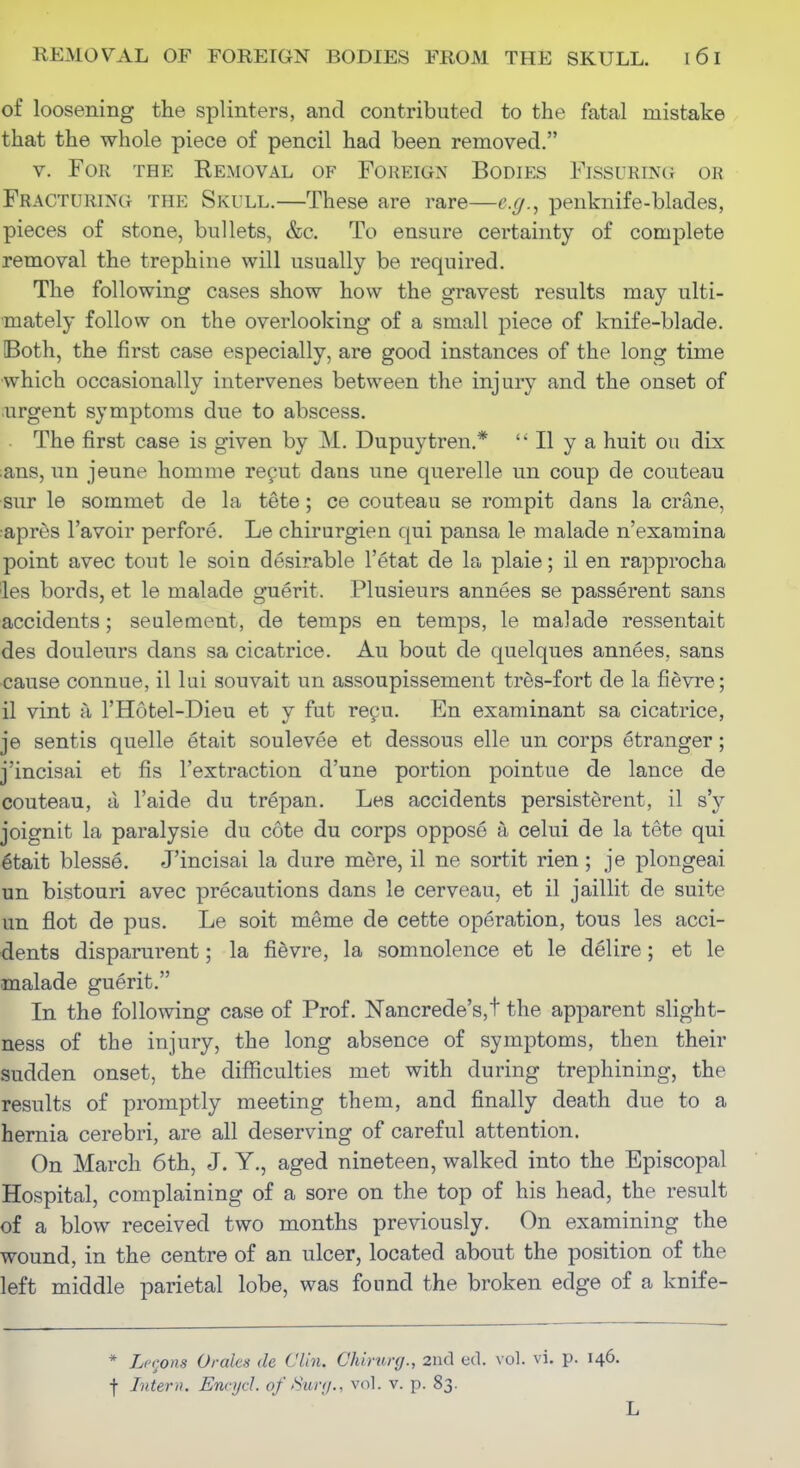 of loosening the splinters, and contributed to the fatal mistake . that the whole piece of pencil had been removed. V. For th?: Removal of Foreign Bodies Fissuring or Fracturing the Skull.—These are rare—e.g., penknife-blades, pieces of stone, bullets, &c. To ensure certainty of complete removal the trephine will usually be required. The following cases show how the gravest results may ulti- mately follow on the overlooking of a small piece of knife-blade. Both, the first case especially, are good instances of the long time which occasionally intervenes between the injury and the onset of .urgent symptoms due to abscess. The first case is given by M. Dupuytren.* II y a huit ou dix ;ans, un jeune homme reput dans une querelle un coup de couteau sur le sommet de la tete; ce couteau se rompit dans la crane, apres I'avoir perfore. Le chirurgien qui pansa le malade n'examina point avec tout le soin desirable I'etat de la plaie; il en rapprocha les bords, et le malade guerit. Plusieurs annees se passerent sans accidents; seulement, de temps en temps, le malade ressentait des douleurs dans sa cicatrice. Au bout de quelques annees, sans cause connue, il lui souvait un assoupissement tres-fort de la fievre; il vint a I'Hotel-Dieu et y fut reyu. En examinant sa cicatrice, je sentis quelle etait soulevee et dessous elle un corps etranger; j'incisai et fis I'extraction d'une portion pointue de lance de couteau, a I'aide du trepan. Les accidents persisterent, il s'y joignit la paralysie du cote du corps oppose a celui de la tete qui 6tait blesse. J'incisai la dure mdre, il ne sortit rien; je plongeai un bistouri avec precautions dans le cerveau, et il jaillit de suite un flot de pus. Le soit meme de cette operation, tons les acci- dents disparurent; la fidvre, la somnolence et le delire; et le malade guerit. In the following case of Prof. Nancrede's,t the apparent slight- ness of the injury, the long absence of symptoms, then their sudden onset, the difficulties met with during trephining, the results of promptly meeting them, and finally death due to a hernia cerebri, are all deserving of careful attention. On March 6th, J. Y., aged nineteen, walked into the Episcopal Hospital, complaining of a sore on the top of his head, the result of a blow received two months previously. On examining the wound, in the centre of an ulcer, located about the position of the left middle parietal lobe, was found the broken edge of a knife- * Lccons Orales de Clin. Chirurg., 2nd ed. vol. vi. p. 146. f Litem. Encijcl. of Sur<j., vol. v. p. 83. L