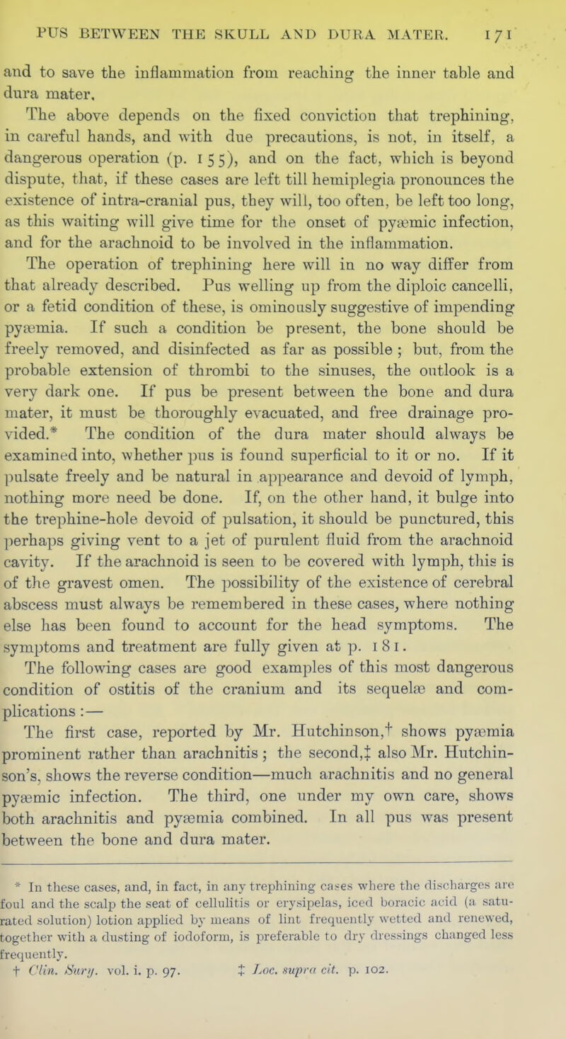 and to save the inflammation from reaching the inner table and dura mater. The above depends on the fixed conviction that trephining, in careful hands, and with due precautions, is not, in itself, a dangerous operation (p. 155), and on the fact, which is beyond dispute, that, if these cases are left till hemiplegia pronounces the existence of intra-cranial pus, they will, too often, be left too long, as this waiting will give time for the onset of pyasmic infection, and for the arachnoid to be involved in the inflammation. The operation of trephining here will in no way differ from that already described. Pus welling up from the diploic cancelli, or a fetid condition of these, is ominously suggestive of impending pyaemia. If such a condition be present, the bone should be freely removed, and disinfected as far as possible ; but, from the probable extension of thrombi to the sinuses, the outlook is a very dark one. If pus be present between the bone and dura mater, it must be thoroughly evacuated, and free drainage pro- vided.* The condition of the dura mater should always be examined into, whether ])us is found superficial to it or no. If it pulsate freely and be natural in a])pearance and devoid of lymph, nothing more need be done. If, on the other hand, it bulge into the trephine-hole devoid of pulsation, it should be punctured, this ]ierhaps giving vent to a jet of purulent fluid from the arachnoid cavity. If the arachnoid is seen to be covered with lymph, this is of the gravest omen. The ])ossibility of the existence of cerebral abscess must always be remembered in these cases, where nothing else has been found to account for the head symptoms. The symptoms and treatment are fully given at p. 181. The following cases are good examples of this most dangerous condition of ostitis of the cranium and its sequela? and com- plications :— The first case, reported by Mr. Hutchinson,t shows pyaemia prominent rather than arachnitis ; the second, J also Mr. Hutchin- son's, shows the reverse condition—much arachnitis and no general pytemic infection. The third, one under my own care, shows both arachnitis and pyjomia combined. In all pus was present between the bone and dura mater. * In these cases, and, in fact, in any trephining cases where the discharges are foul and the scalp the seat of cellulitis or erysipelas, iced boracic acid (a satu- rated solution) lotion applied by means of lint frequently wetted and renewed, together with a dusting of iodoform, is preferable to dry dressings changed less frequently. t Clin. iSury. vol. i. p. 97. t J-oc. supra cit. p. 102.