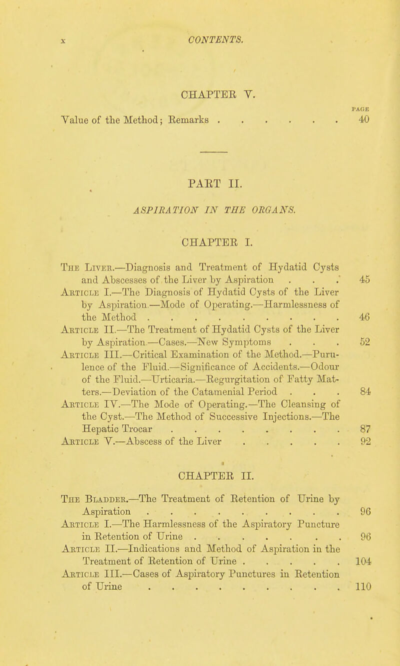 OHAPTEE Y. PAGE Value of the Method; Eemarks 40 PAET II. « ASPIRATION IN THE ORGANS. CHAPTEE I. The Liver.—Diagnosis and Treatment of Hydatid Cysts and Abscesses of the Liver l>y Aspiration 45 Article I.—The Diagnosis of Hydatid Cysts of the Liver by Aspiration.—Mode of Operating.—Harmlessness of the Method 46 Article II.—The Treatment of Hydatid Cysts of the Liver by Aspiration—Cases.—New Symptoms ... 52 Article III.—Critical Examination of the Method.—Puru- lence of the Fluid.—Significance of Accidents.—Odour of the Fluid.—Urticaria.—Eegurgitation of Fatty Mat- ters.—Deviation of the Catamenial Period ... 84 Article IV.—The Mode of Operating.—The Cleansing of the Cyst.—The Method of Successive Injections.—The Hepatic Trocar 87 Article V.—Abscess of the Liver 92 ii CHAPTEE II. The Bladder.—The Treatment of Eetention of Urine by Aspiration . . . . .... . . 96 Article I.—The Harmlessness of the Aspiratory Puncture in Eetention of Urine ..... 96 Article II.—Indications and Method of Aspiration in the Treatment of Eetention of Urine 104 Article III.—Cases of Aspiratory Punctures in Eetention of Urine 110