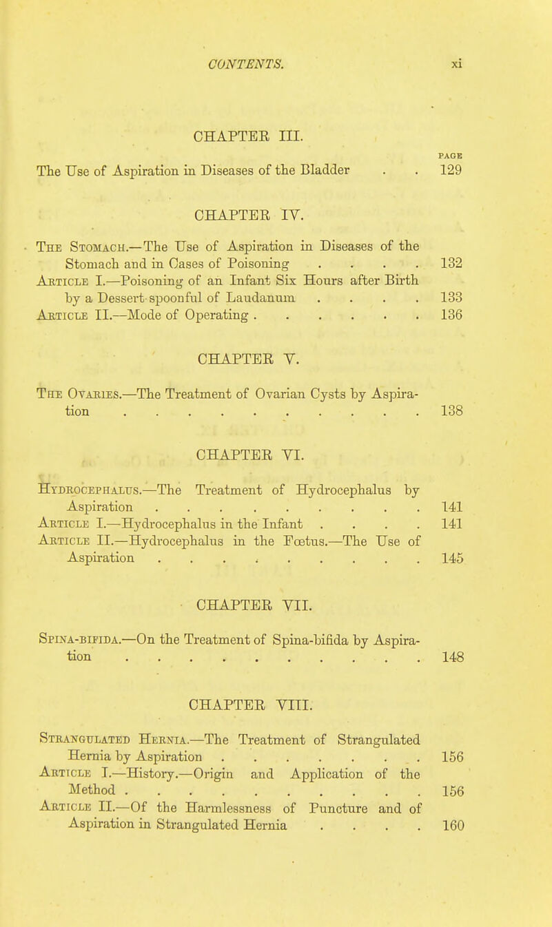 CHAPTER III. PAGE The Use of Aspiration in Diseases of the Bladder . . 129 CHAPTER IV. The Stomach.—The Use of Aspiration in Diseases of the Stomach and in Cases of Poisoning .... 132 Abticle I.—Poisoning of an Infant Six Honrs after Birth by a Dessert spoonful of Laudanum .... 133 Article II.—Mode of Operating 136 CHAPTER Y. The Ovaries.—The Treatment of Ovarian Cysts by Aspira- tion 138 CHAPTER VI. Hydrocephalus.—The Treatment of Hydrocephalus by Aspiration 141 Article I.—-Hydrocephalus in the Infant .... 141 Article II.—Hydrocephalus in the Ecetus.—The Use of Aspiration 145 CHAPTER VII. Spina-bifida.—On the Treatment of Spina-bifida by Aspira- tion 148 CHAPTER VIII. Strangulated Hernia—The Treatment of Strangulated Hernia by Aspiration 156 Article I.—History.—Origin and Application of the Method 156 Article II.—Of the Harmlessness of Puncture and of Aspiration in Strangulated Hernia .... 160