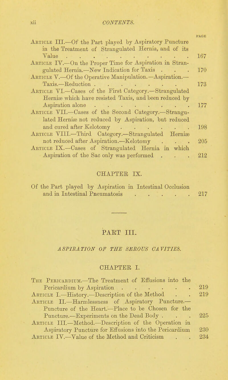 PAGE Article III.—Of the Part played by Aspiratory Puncture in the Treatment of Strangulated Hernia, and of its Value 167 Article IV.—On the Proper Time for Aspiration in Stran- gulated Hernia.—New Indication for Taxis . . . 170 Article V.—Of the Operative Manipulation.—Aspiration.— Taxis.—Eeduction 173 Article VI.—Cases of the First Category.—Strangulated Herniae which have resisted Taads, and been reduced by Aspiration alone 177 Article VII.—Cases of the Second Category.—Strangu- lated Herniaa not reduced by Aspiration, but reduced and cured after Kelotomy 198 Article VIII.—Third Category.—Strangulated HernisB not reduced after Aspiration.—Kelotomy . . . 205 Article IX.—Cases of Strangulated Hernia in which Aspiration of the Sac only was performed . . . 212 CHAPTEE IX. Of the Part played by Aspiration in Intestinal Occlusion and in Intestinal Pneumatosis 217 PAET III. ASPIRATION OF THE SEROUS CAVITIES. CHAPTER I. The Pericardium.—The Treatment of Effusions into the Pericardium by Aspiration 219 Article I.—History.-—Description of the Method . . 219 Article II.—Harmlessness of Aspiratory Puncture.— Puncture of the Heart.—Place to be Chosen for the Puncture.—Experiments on the Dead Body . . . 225 Article III.—Method.—Description of the Operation in Aspiratory Puncture for Effusions into the Pericardium 230 Article IV.—Value of the Method and Criticism . . 234