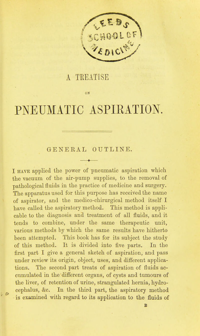 A TREATISE ON PNEUMATIC ASPIRATION. GENEEAL OUTLINE. —t— I have applied the power of pneumatic aspiration which the vacuum of the air-pump supplies, to the removal of pathological fluids in the practice of medicine and surgery. The apparatus used for this purpose has received the name of aspirator, and the medico-chirurgical method itself I have called the aspiratory method. This method is appli- cable to the diagnosis and treatment of all fluids, and it tends to combine, under the same therapeutic unit, various methods by which the same results have hitherto been attempted. This book has for its subject the study of this method. It is divided into five parts. In the first part I give a general sketch of aspiration, and pass under review its origin, object, uses, and different applica- tions. The second part treats of aspiration of fluids ac- cumulated in the different organs, of cysts and tumours of the liver, of retention of urine, strangulated hernia, hydro- cephalus, &c. In the third part, the aspiratory method is examined with regard to its application to the fluids of B