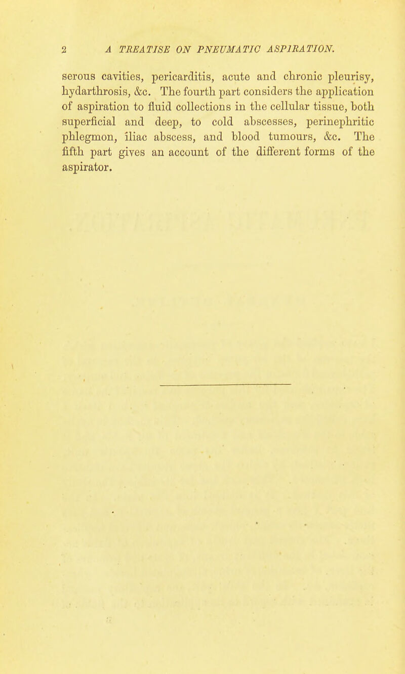 serous cavities, pericarditis, acute and chronic pleurisy, hydarthrosis, &c. The fourth part considers the application of aspiration to fluid collections in the cellular tissue, hoth superficial and deep, to cold abscesses, perinephritic phlegmon, iliac abscess, and blood tumours, &c. The fifth part gives an account of the different forms of the aspirator.