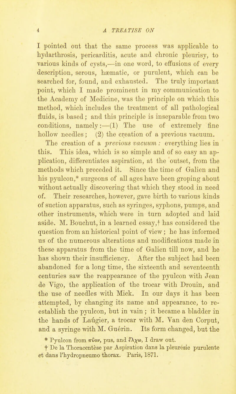 I pointed out that the same process was applicable to hydarthrosis, pericarditis, acute and chronic pleurisy, to various kinds of cysts,—in one word, to effusions of every description, serous, haematic, or purulent, which can he searched for, found, and exhausted. The truly important point, which I made prominent in my communication to the Academy of Medicine, was the principle on which this method, which includes the treatment of all pathological fluids, is based ; and this principle is inseparable from two conditions, namely:—(1) The use of extremely fine hollow needles; (2) the creation of a previous vacuum. The creation of a previous vacuum : everything lies in this. This idea, which is so simple and of so easy an ap- plication, differentiates aspiration, at the outset, from the methods which preceded it. Since the time of Galien and his pyulcon,* surgeons of all ages have been groping about without actually discovering that which they stood in need of. Their researches, however, gave birth to various kinds of suction apparatus, such as syringes, syphons, pumps, and other instruments, which were in turn adopted and laid aside. M. Bouchut, in a learned essay,! has considered the question from an historical point of view; he has informed us of the numerous alterations and modifications made in these apparatus from the time of Galien till now, and he has shown their insufficiency. After the subject had been abandoned for a long time, the sixteenth and seventeenth centuries saw the reappearance of the pyulcon with Jean de Vigo, the application of the trocar with Drouin, and the use of needles with Mick. In our days it has been attempted, by changing its name and appearance, to re- establish the pyulcon, but in vain; it became a bladder in the hands of Laugier, a trocar with M. Van den Corput, and a syringe with M. Guerin. Its form changed, but the * Pyulcon from irvov, pus, and eX^o), I draw out. f De la Thoracentese par Aspiration dans la pleuresie purulente et dans l'hydropneumo thorax. Paris, 1871.