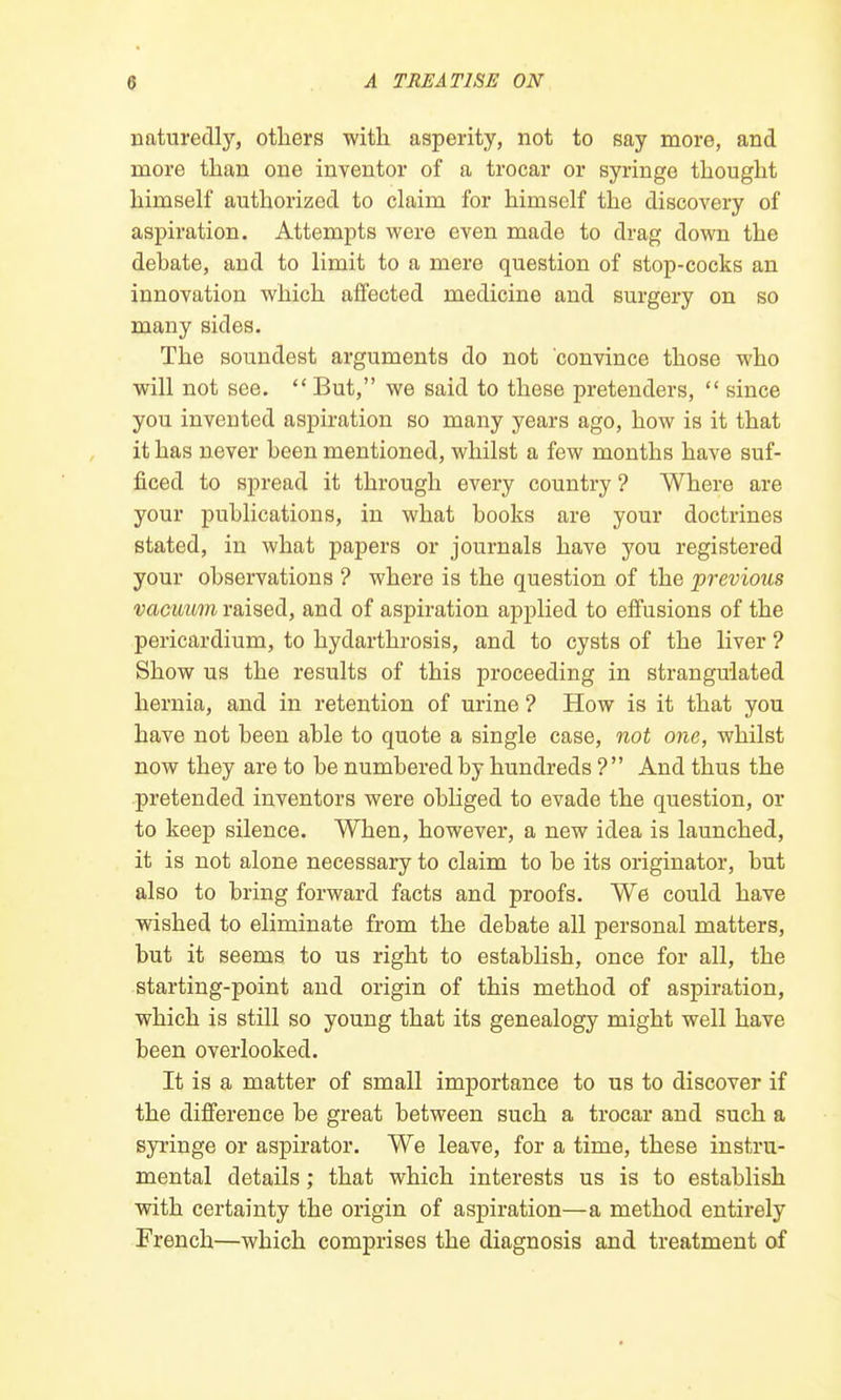 naturedly, others with asperity, not to say more, and more than one inventor of a trocar or syringe thought himself authorized to claim for himself the discovery of aspiration. Attempts were even made to drag down the debate, and to limit to a mere question of stop-cocks an innovation which affected medicine and surgery on so many sides. The soundest arguments do not convince those who will not see. But, we said to these pretenders,  since you invented aspiration so many years ago, how is it that it has never been mentioned, whilst a few months have suf- ficed to spread it through every country ? Where are your publications, in what books are your doctrines stated, in what papers or journals have you registered your observations ? where is the question of the previous vacuum raised, and of aspiration applied to effusions of the pericardium, to hydarthrosis, and to cysts of the liver ? Show us the results of this proceeding in strangulated hernia, and in retention of urine ? How is it that you have not been able to quote a single case, not one, whilst now they are to be numbered by hundreds ? And thus the pretended inventors were obliged to evade the question, or to keep silence. When, however, a new idea is launched, it is not alone necessary to claim to be its originator, but also to bring forward facts and proofs. We could have wished to eliminate from the debate all personal matters, but it seems to us right to establish, once for all, the starting-point and origin of this method of aspiration, which is still so young that its genealogy might well have been overlooked. It is a matter of small importance to us to discover if the difference be great between such a trocar and such a syringe or aspirator. We leave, for a time, these instru- mental details; that which interests us is to establish with certainty the origin of aspiration—a method entirely French—which comprises the diagnosis and treatment of