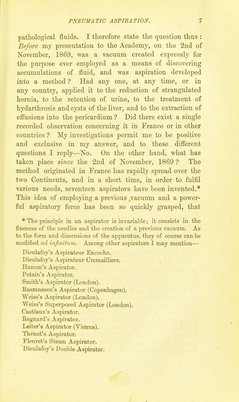 pathological fluids. I therefore state the question thus : Before my presentation to the Academy, on the 2nd of November, 1869, was a vacuum created expressly for the purpose ever employed as a means of discovering accumulations of fluid, and was aspiration developed into a method ? Had any one, at any time, or in any country, applied it to the reduction of strangulated hernia, to the retention of urine, to the treatment of hydarthrosis and cysts of the liver, and to the extraction of effusions into the pericardium ? Did there exist a single recorded observation concerning it in France or in other countries ? My investigations permit me to be positive and exclusive in my answer, and to these different questions I reply—No. On the other hand, what has taken place since the 2nd of November, 1869 ? The method originated in France has rapidly spread over the two Continents, and in a short time, in order to fulfil various needs, seventeen aspirators have been invented.* This idea of employing a previous .vacuum and a power- ful aspiratory force has been so quickly grasped, that * The principle in an aspirator is invariable; it consists in the fineness of the needles and the creation of a previous vacuum. As to the form and dimensions of the apparatus, they of course can be modified ad infinitum. Among other aspirators I may mention— Dieulafoy's Aspirateur Encoche. Dieulafoy's Aspirateur Oremailliere. Hamon's Aspirator. Potain's Aspirator. Smith's Aspirator (London). Easmussen's Aspirator (Copenhagen). Weiss's Aspirator (London). Weiss's Superposed Aspirator (London). Castiaux's Aspirator. Regnard's Aspirator. Leiter's Aspirator (Vienna). Thenot's Aspirator. Fleuret's Steam Aspirator. Dieulafoy's Double Aspirator.