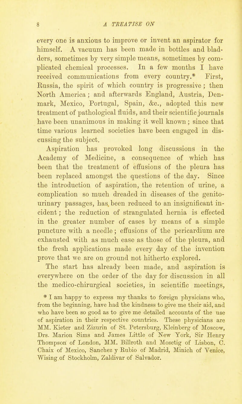 every one is anxious to improve or invent an aspirator for himself. A vacuum has been made in bottles and blad- ders, sometimes by very simple means, sometimes by com- plicated chemical processes. In a few months I have received communications from every country.* First, Kussia, the spirit of which country is progressive ; then North America ; and afterwards England, Austria, Den- mark, Mexico, Portugal, Spain, &c, adopted this new treatment of pathological fluids, and their scientific journals have been unanimous in making it well known; since that time various learned societies have been engaged in dis- cussing the subject. Aspiration has provoked long discussions in the Academy of Medicine, a consequence of which has been that the treatment of effusions of the pleura has been replaced amongst the questions of the day. Since the introduction of aspiration, the retention of urine, a complication so much dreaded in diseases of the genito- urinary passages, has. been reduced to an insignificant in- cident ; the reduction of strangulated hernia is effected in the greater number of cases by means of a simple puncture with a needle; effusions of the pericardium are exhausted with as much ease as those of the pleura, and the fresh applications made every day of the invention prove that we are on ground not hitherto explored. The start has already been made, and aspiration is everywhere on the order of the day for discussion in all the medico-chirurgical societies, in scientific meetings, * I am happy to express my thanks to foreign physicians who, from the beginning, have had the kindness to give me their aid, and who have been so good as to give me detailed accounts of the use of aspiration in their respective countries. These physicians are MM. Kieter and Zizurin of St. Petersburg, Kleinberg of Moscow, Drs. Marion Sims and James Little of New York, Sir Henry Thompson of London, MM. Billroth and Mosetig of Lisbon, C. Chaix of Mexico, Sanchez y Rubio of Madrid, Minich of Yenice, Wising of Stockholm, Zaldivar of Salvador.