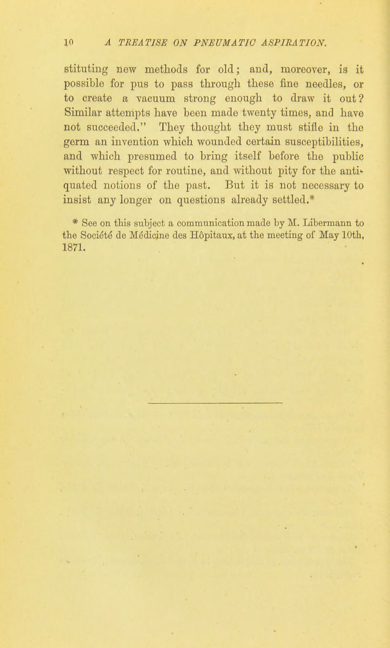 stituting new methods for old; and, moreover, is it possible for pus to pass through these fine needles, or to create a vacuum strong enough to draw it out? Similar attempts have been made twenty times, and have not succeeded. They thought they must stifle in the germ an invention which wounded certain susceptibilities, and which presumed to bring itself before the public without respect for routine, and without pity for the anti1- quated notions of the past. But it is not necessary to insist any longer on questions already settled.* * See on this subject a communication made by M. Libermann to the Socidtd de Mddicine des Hopitaux, at the meeting of May 10th, 1871.