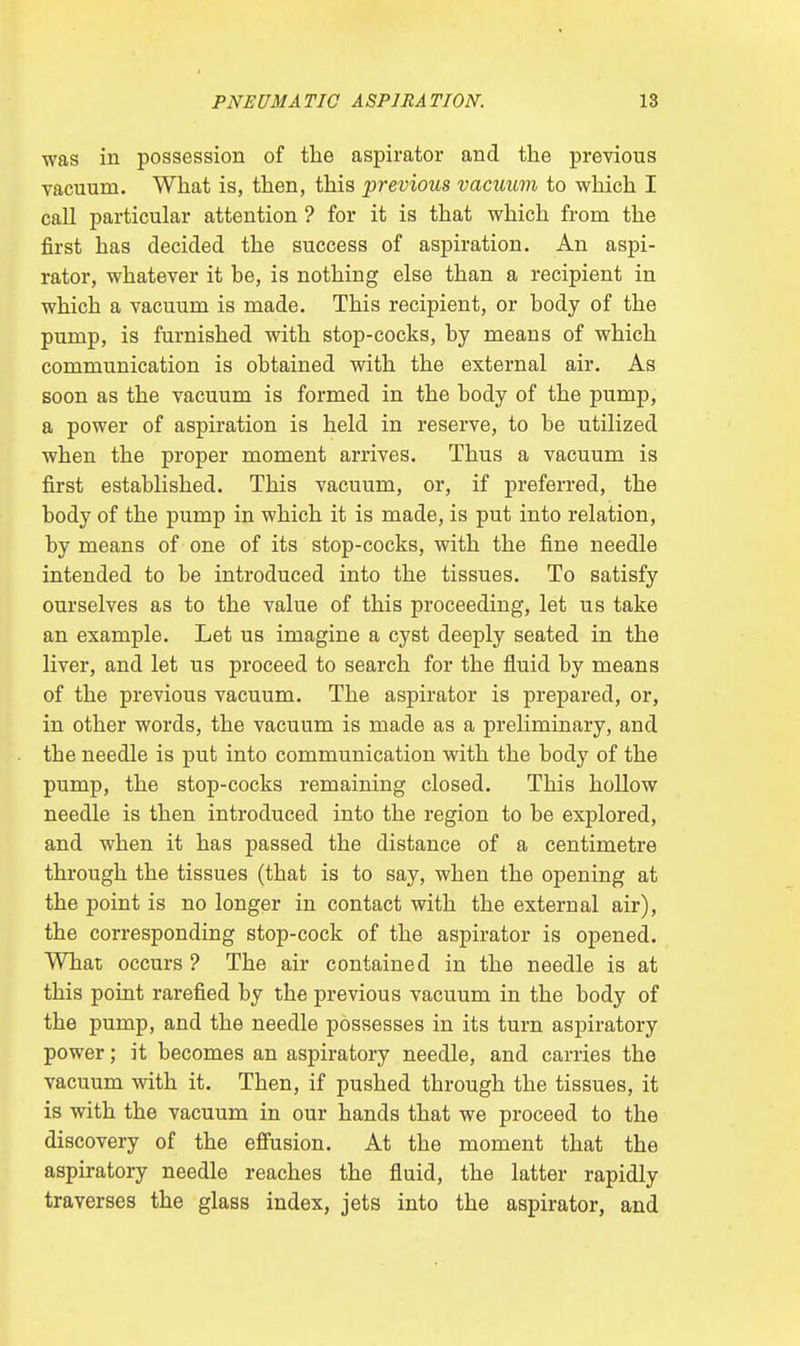 was in possession of the aspirator and the previous vacuum. What is, then, this previous vacuum to which I call particular attention ? for it is that which from the first has decided the success of aspiration. An aspi- rator, whatever it be, is nothing else than a recipient in which a vacuum is made. This recipient, or body of the pump, is furnished with stop-cocks, by means of which communication is obtained with the external air. As soon as the vacuum is formed in the body of the pump, a power of aspiration is held in reserve, to be utilized when the proper moment arrives. Thus a vacuum is first established. This vacuum, or, if preferred, the body of the pump in which it is made, is put into relation, by means of one of its stop-cocks, with the fine needle intended to be introduced into the tissues. To satisfy ourselves as to the value of this proceeding, let us take an example. Let us imagine a cyst deeply seated in the liver, and let us proceed to search for the fluid by means of the previous vacuum. The aspirator is prepared, or, in other words, the vacuum is made as a preliminary, and the needle is put into communication with the body of the pump, the stop-cocks remaining closed. This hollow needle is then introduced into the region to be explored, and when it has passed the distance of a centimetre through the tissues (that is to say, when the opening at the point is no longer in contact with the external air), the corresponding stop-cock of the aspirator is opened. What occurs ? The air contained in the needle is at this point rarefied by the previous vacuum in the body of the pump, and the needle possesses in its turn aspiratory power; it becomes an aspiratory needle, and carries the vacuum with it. Then, if pushed through the tissues, it is with the vacuum in our hands that we proceed to the discovery of the effusion. At the moment that the aspiratory needle reaches the fluid, the latter rapidly traverses the glass index, jets into the aspirator, and