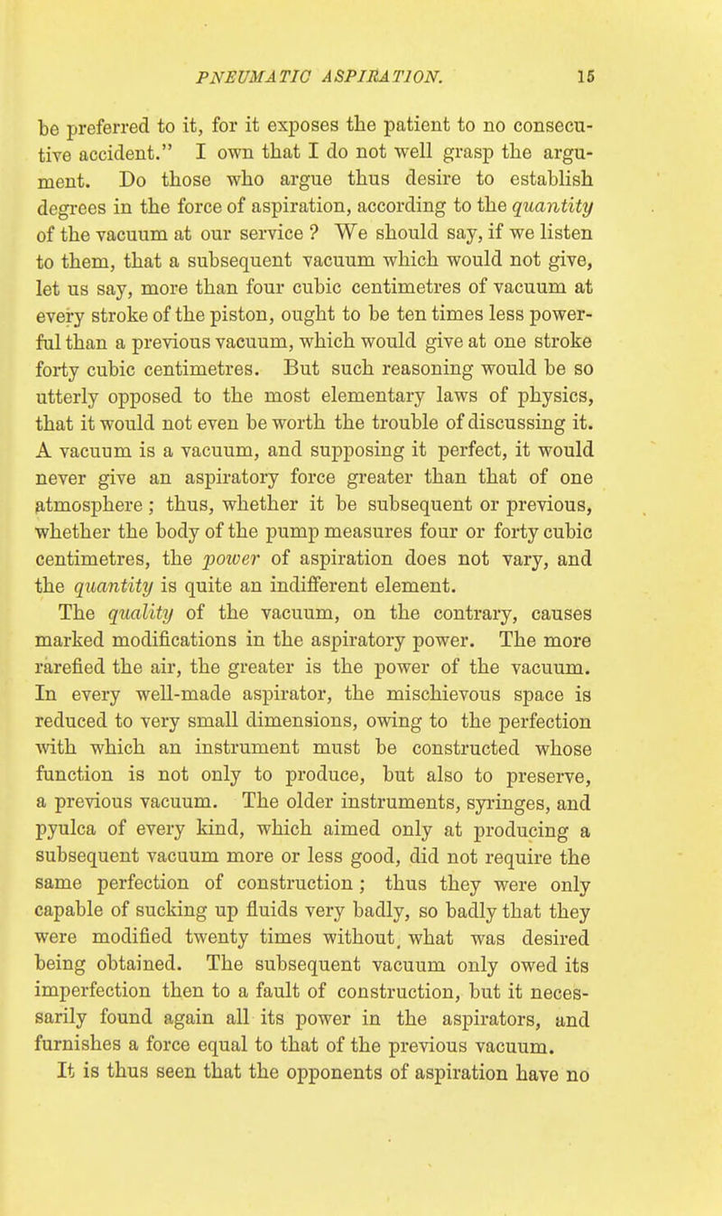 be preferred to it, for it exposes the patient to no consecu- tive accident. I own that I do not well grasp the argu- ment. Do those who argue thus desire to establish degrees in the force of aspiration, according to the quantity of the vacuum at our service ? We should say, if we listen to them, that a subsequent vacuum which would not give, let us say, more than four cubic centimetres of vacuum at every stroke of the piston, ought to be ten times less power- ful than a previous vacuum, which would give at one stroke forty cubic centimetres. But such reasoning would be so utterly opposed to the most elementary laws of physics, that it would not even be worth the trouble of discussing it. A vacuum is a vacuum, and supposing it perfect, it would never give an aspiratory force greater than that of one atmosphere; thus, whether it be subsequent or previous, whether the body of the pump measures four or forty cubic centimetres, the power of aspiration does not vary, and the quantity is quite an indifferent element. The quality of the vacuum, on the contrary, causes marked modifications in the aspiratory power. The more rarefied the air, the greater is the power of the vacuum. In every well-made aspirator, the mischievous space is reduced to very small dimensions, owing to the perfection with which an instrument must be constructed whose function is not only to produce, but also to preserve, a previous vacuum. The older instruments, syringes, and pyulca of every kind, which aimed only at producing a subsequent vacuum more or less good, did not require the same perfection of construction; thus they were only capable of sucking up fluids very badly, so badly that they were modified twenty times without, what was desired being obtained. The subsequent vacuum only owed its imperfection then to a fault of construction, but it neces- sarily found again all its power in the aspirators, and furnishes a force equal to that of the previous vacuum. It is thus seen that the opponents of aspiration have no