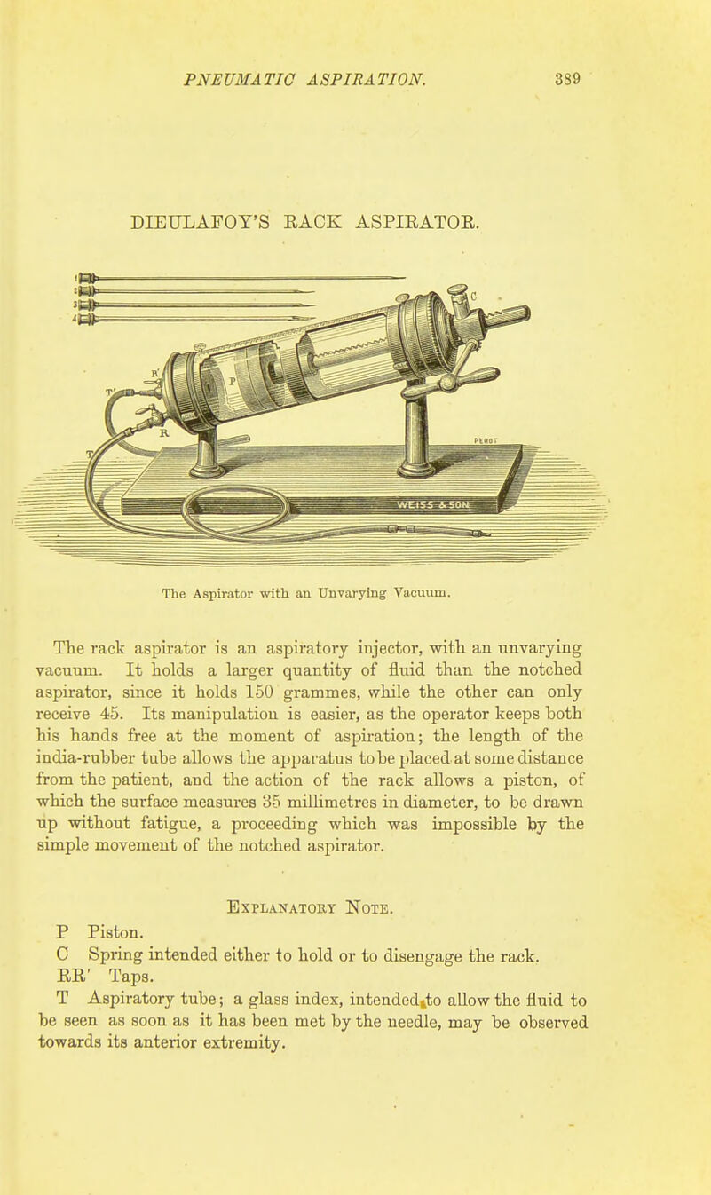 DIETJLAFOY'S EACK ASPIRATOE. The Aspirator with an Unvarying Vacuum. The rack aspirator is an aspiratory injector, with an unvarying vacuum. It holds a larger quantity of fluid than the notched aspirator, since it holds 150 grammes, while the other can only receive 45. Its manipulation is easier, as the operator keeps both his hands free at the moment of aspiration; the length of the india-rubber tube allows the apparatus to be placed at some distance from the patient, and the action of the rack allows a piston, of which the surface measures 35 millimetres in diameter, to be drawn up without fatigue, a proceeding wbich was impossible by the simple movement of the notched aspirator. Explanatory Note. P Piston. C Spring intended either to hold or to disengage the rack. RE' Taps. T Aspiratory tube; a glass index, intended&to allow the fluid to be seen as soon as it has been met by the needle, may be observed towards its anterior extremity.