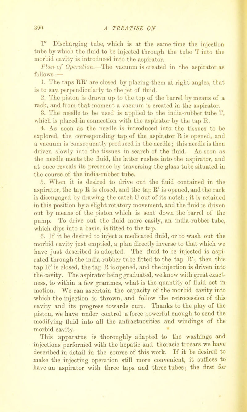 T' Discharging tube, which is at the same time the injection tube by which the fluid to be injected through the tube T into the morbid cavity is introduced into the aspirator. Plcm of Operation.—The vacuum is created in the aspirator as follows :— 1. The taps KB/ are closed by placing them at right angles, that is to say perpendicularly to the jet of fluid. 2. The piston is drawn up to the top of the barrel by means of a rack, and from that moment a vacuum is created in the aspirator. 3. The needle to be used is applied to the india-rubber tube T, which is placed in connection with the aspirator by the tap R. 4. As soon as the needle is introduced into the tissues to be explored, the corresponding tap of the aspirator R is opened, and a vacuum is consequently produced in the needle ; this needle is then driven slowly into the tissues in search of the fluid. As soon as the needle meets the fluid, the latter rushes into the aspirator, and at once reveals its presence by traversing the glass tube situated in the course of the iinlia-rubber tube. 5. When it is desired to drive out the fluid contained in the aspirator, the tap R is closed, and the tap R' is opened, and the rack is disengaged by drawing the catch C out of its notch ; it is retained in this position by a slight rotatory movement, and the fluid is driven out by means of the piston which is sent down the barrel of the pump. To drive out the fluid more easily, an india-rubber tube, which dips into a basin, is fitted to the tap. 6. If it be desired to inject a medicated fluid, or to wash out the morbid cavity just emptied, a plan directly inverse to that which we have just described is adopted. The fluid to be injected is aspi- rated through the india-rubber tube fitted to the tap R'; then this tap R' is closed, the tap R is opened, and the injection is driven into the cavity. The aspirator being graduated, we know with great exact- ness, to within a few grammes, what is the quantity of fluid set in motion. We can ascertain the capacity of the morbid cavity into which the injection is thrown, and follow the retrocession of this cavity and its progress towards cure. Thanks to the play of the piston, we have under control a force powerful enough to send the modifying fluid into all the anfractuosities and windings of the morbid cavity. This apparatus is thoroughly adapted to the washings and injections performed with the hepatic and thoracic trocars we have described in detail in the course of this work. If it be desired to make the injecting operation still more convenient, it suffices to have an aspirator with three taps and three tubes; the first for