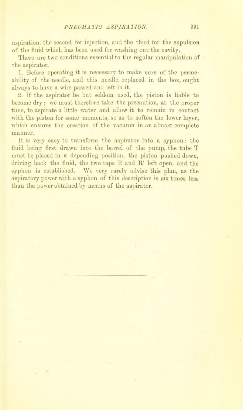 aspiration, the second for injection, and the third for the expulsion of the fluid which has been used for washing out the cavity. There are two conditions essential to the regular manipulation of the aspirator. 1. Before operating it is necessary to make sure of the perme- ability of the needle, and this needle, replaced in the box, ought always to have a wire passed and left in it. 2. If the aspirator be but seldom used, the piston is liable to become dry ; we must therefore take the precaution, at the proper time, to aspirate a little water and allow it to remain in contact with the piston for some moments, so as to soften the lower layer, Avhich ensures the creation of the vacuum in an almost complete manner. It is very easy to transform the aspirator into a syphon: the fluid being first drawn into the ban-el of the pump, the tube T must be placed in a depending position, the piston pushed down, driving back the fluid, the two taps R and B/ left open, and the syphon is established. We very rarely advise this plan, as the aspiratory power with a syphon of this description is six times less than the power obtained by means of the aspirator.