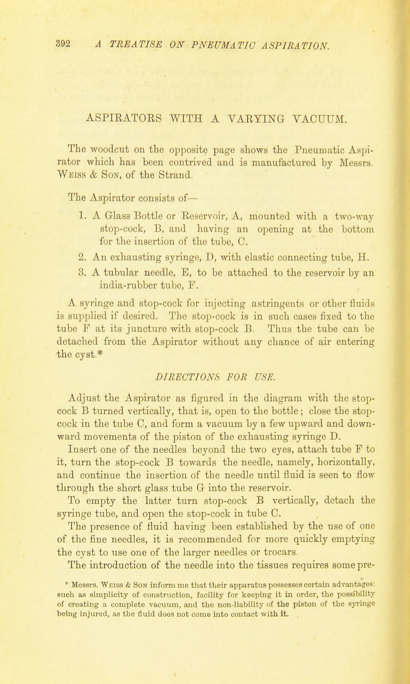 ASPIRATORS WITH A VARYING VACUUM. The woodcut on the opposite page shows the Pneumatic Aspi- rator which has been contrived and is manufactured by Messrs. Weiss & Son, of the Strand. The Aspirator consists of— 1. A Glass Bottle or Reservoir, A, mounted with a two-way stop-cock, B, and having an opening at the bottom for the insertion of the tube, C. 2. An exhausting syringe, D, with elastic connecting tube, H. 3. A tubular needle, E, to be attached to the reservoir by an india-rubber tube, F. A syringe and stop-cock for injecting astringents or other fluids is supplied if desired. The stop-cock is in such cases fixed to the tube F at its juncture with stop-cock B. Thus the tube can be detached from the Aspirator without any chance of air entering the cyst.* DIRECTIONS FOR USE. Adjust the Aspirator as figured in the diagram with the stop- cock B turned vertically, that is, open to the bottle ; close the stop- cock in the tube C, and form a vacuum by a few upward and down- ward movements of the piston of the exhausting syringe D. Insert one of the needles beyond the two eyes, attach tube F to it, turn the stop-cock B towards the needle, namely, horizontally, and continue the insertion of the needle until fluid is seen to flow through the short glass tube G into the reservoir. To empty the latter turn stop-cock B vertically, detach the syringe tube, and open the stop-cock in tube C. The presence of fluid having been established by the use of one of the fine needles, it is recommended for more quickly emptying the cyst to use one of the larger needles or trocars. The introduction of the needle into the tissues requires some pre- * Messrs. Weiss & Son inform me that their apparatus possesses certain advantages: such as simplicity of construction, facility for keeping it in order, the possibility of creating a complete vacuum, and the non-liability of the piston of the syringe boing injured, as the fluid docs not come into contact with it.
