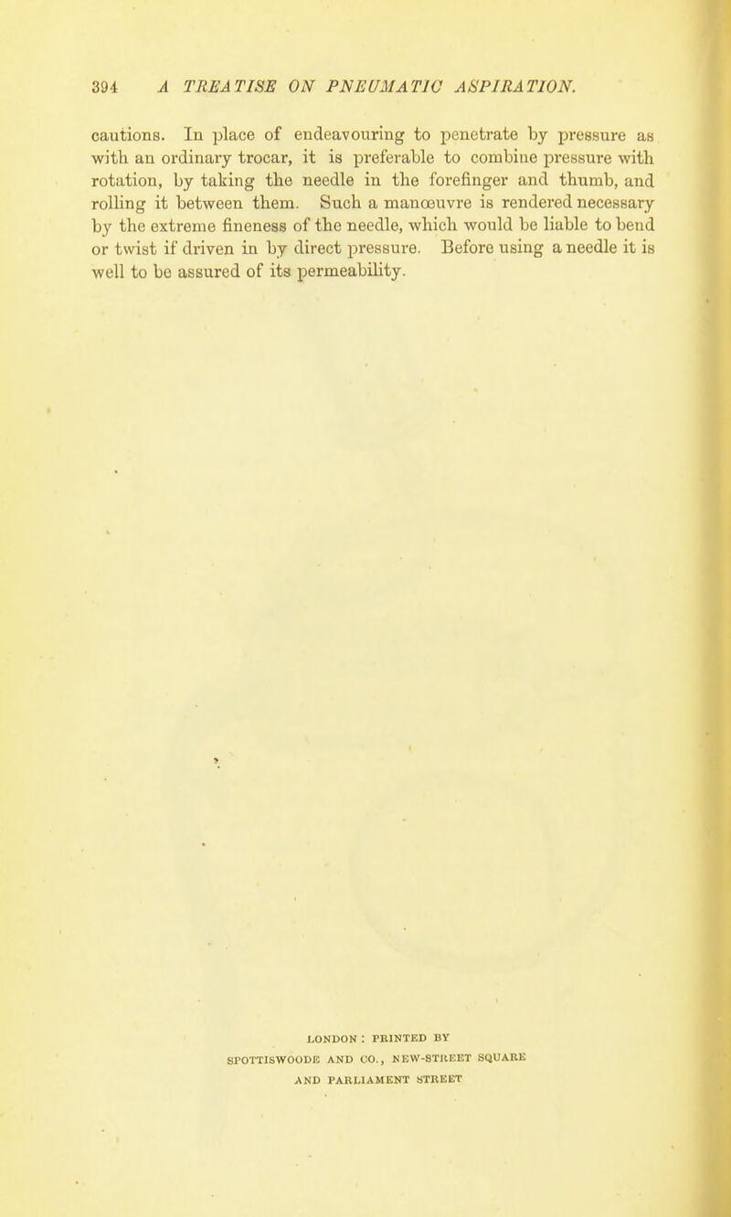 cautions. In place of endeavouring to penetrate by pressure as with an ordinary trocar, it is preferable to combine pressure with rotation, by taking the needle in the forefinger and thumb, and rolling it between them. Such a manoeuvre is rendered necessary by the extreme fineness of the needle, which would be liable to bend or twist if driven in by direct pressure. Before using a needle it is well to be assured of its permeability. LONDON : PRINTED BY SPOTTISWOODE AND CO., NEW-8TKEET SQUARE AND PARLIAMENT STREET