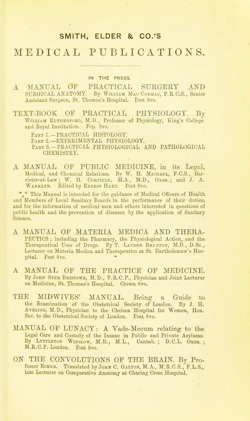 MEDICAL PUBLICATIONS. IN THE PRESS. A MANUAL OF PRACTICAL SURGERY AND SURGICAL ANATOMY. By William Mac Cormao, F.R.C.S., Senior Assistant Surgeon, St. Thomas's Hospital. Post Svo. TEXT-BOOK OF PRACTICAL PHYSIOLOGY. By William Rutherford, M.D., Professor of Physiology, King's College and Royal Institution. Fcp. Svo. Part 1.-PRACTICAL HISTOLOGY. Part 2.—EXPERIMENTAL PHYSIOLOGY. Part 3.—PRACTICAL PHYSIOLOGICAL AND PATHOLOGICAL CHEMISTRY. A MANUAL OF PUBLIC MEDICINE, in its Legal, Medical, and Chemical Relations. By W. H. Michael, F.C.S., Bar- rister-at-Law; W. H. Corfield, M.A., M.D., Oxon.; and J. A. Wanklyn. Edited hy Ernest Hart. Post 8vo. This Manual is intended for the guidance of Medical Officers of Health and Members of Local Sanitary Boards in the performance of their duties, and for the information of medical men and others interested in questions of public health and the prevention of diseases by the application of Sanitary Science. A MANUAL OF MATERIA MEDICA AND THERA- PEUTICS ; including the Pharmacy, the Physiological Action, and the Therapeutical Uses of Drugs. By T. Lauder Brunton, M.D., D.Sc, Lecturer on Materia Medica and Therapeutics at St. Bartholomew's Hos- pital. Post Svo. * A MANUAL OF THE PRACTICE OF MEDICINE. By John Syer Bristowe, M.D., F.R.C.P., Physician and Joint Lecturer on Medicine, St. Thomas's Hospital. Crown 8vo. THE MIDWIYES' MANUAL. Being a Guide to the Examination of the Obstetrical Society of London. By J. H. Aveling, M.D., Physician to the Chelsea Hospital for Women, Hon. Sec. to the Obstetrical Society of London. Post Svo. MANUAL OF LUNACY: A Vade-Mecum relating to the Legal Care and Custody of the Insane in Public and Private Asylums. By Littleton Winslow, M.B., M.L., Cantab. ; D.C.L. Oxon. ; M.R.C.P. London. Post 8vo. ON THE CONVOLUTIONS OF THE BRAIN. By Pro- fessor Eckkr. Translated by John C. Galton, M.A., M.R.C.S., F.L.S., late Lecturer on Comparative Anatomy at Charing Cross Hospital.
