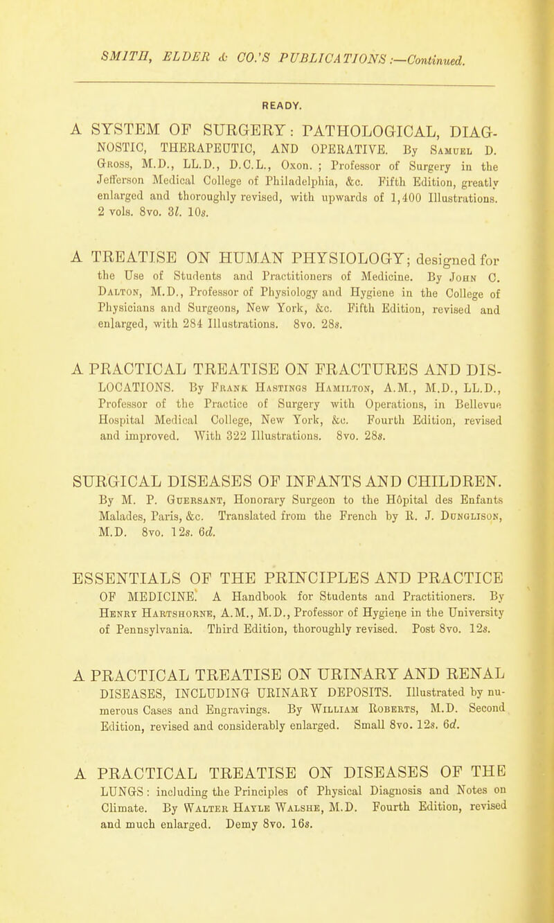 SMITH, ELDER & CO.'S PUBLICATIONS:—Continued. READY. A SYSTEM OP SURGERY: PATHOLOGICAL, DIAG- NOSTIC, THERAPEUTIC, AND OPERATIVE. By Samuel D. Gross, M.D., LL.D., D.C.L., Oxon. ; Professor of Surgery in the Jefferson Medical College of Philadelphia, &c. Fifth Edition, greatly enlarged and thoroughly revised, with upwards of 1,400 Illustrations. 2 vols. 8vo. 31. 10s. A TREATISE ON HUMAN PHYSIOLOGY; designed for the Use of Students and Practitioners of Medicine. By John C. Dalton, M.D., Professor of Physiology and Hygiene in the College of Physicians and Surgeons, New York, &c. Fifth Edition, revised and enlarged, with 284 Illustrations. 8vo. 28a. A PRACTICAL TREATISE ON FRACTURES AND DIS- LOCATIONS. By Frank Hastings Hamilton, A.M., M.D., LL.D., Professor of the Practice of Surgery with Operations, in Bellevue Hospital Medical College, New York, &c. Fourth Edition, revised and improved. With 322 Illustrations. 8vo. 28s. SURGICAL DISEASES OF INFANTS AND CHILDREN. By M. P. Guersant, Honorary Surgeon to the Hopital des Enfants Malades, Paris, &c. Translated from the French by R. J. Dunglison, M.D. 8vo. 12s. 6d ESSENTIALS OF THE PRINCIPLES AND PRACTICE OF MEDICINE. A Handbook for Students and Practitioners. By Henry Hartshorne, A.M., M.D., Professor of Hygiene in the University of Pennsylvania. Third Edition, thoroughly revised. Post 8vo. 12s. A PRACTICAL TREATISE ON URINARY AND RENAL DISEASES, INCLUDING URINARY DEPOSITS. Illustrated by nu- merous Cases and Engravings. By William Roberts, M.D. Second Edition, revised and considerably enlarged. Small 8vo. 12s. 6d. A PRACTICAL TREATISE ON DISEASES OF THE LUNGS: including the Principles of Physical Diagnosis and Notes on Climate. By Walter Hayle Walshe, M.D. Fourth Edition, revised and much enlarged. Demy 8vo. 16s.