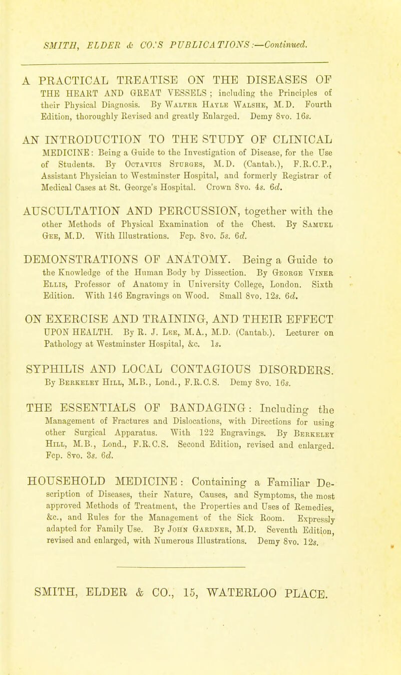 A PRACTICAL TREATISE ON THE DISEASES OP THE HEART AND GREAT VESSELS ; including the Principles of their Physical Diagnosis. By Walter Hayle Walshe, M. D. Fourth Edition, thoroughly Revised and greatly Enlarged. Demy 8vo. 16s. AN INTRODUCTION TO THE STUDY OP CLINICAL MEDICINE: Being a Guide to the Investigation of Disease, for the Use of Students. By Ootavius Sturges, M.D. (Cantab.), F.R.C.P., Assistant Physician to Westminster Hospital, and formerly Registrar of Medical Cases at St. George's Hospital. Crown 8vo. 4s. 6a!. AUSCULTATION AND PERCUSSION, together with the other Methods of Physical Examination of the Chest. By Samuel Gee, M.D. With Illustrations. Fcp. 8vo. 5s. Qd. DEMONSTRATIONS OP ANATOMY. Being a Guide to the Knowledge of the Human Body by Dissection. By George Viner Ellis, Professor of Anatomy in University College, London. Sixth Edition. With 146 Engravings on Wood. Small 8vo. 12s. 6d. ON EXERCISE AND TRAINING, AND THEIR EFFECT UPON HEALTH. By R. J. Lee, M.A., M.D. (Cantab.). Lecturer on Pathology at Westminster Hospital, &c. Is. SYPHILIS AND LOCAL CONTAGIOUS DISORDERS. By Berkeley Hill, M.B., Lond., F.R.C.S. Demy 8vo. 16s. THE ESSENTIALS OF BANDAGING: Including the Management of Fractures and Dislocations, with Directions for using other Surgical Apparatus. With 122 Engravings. By Berkeley Hill, M.B., Lond., F.R.C.S. Second Edition, revised and enlarged. Fcp. 8vo. 3s. 6d. HOUSEHOLD MEDICINE: Containing a Familiar De- scription of Diseases, their Nature, Causes, and Symptoms, the most approved Methods of Treatment, the Properties and Uses of Remedies, &c, and Rules for the Management of the Sick Room. Expressly adapted for Family Use. By John Gardner, M.D. Seventh Edition, revised and enlarged, with Numerous Illustrations. Demy 8vo. 12s.