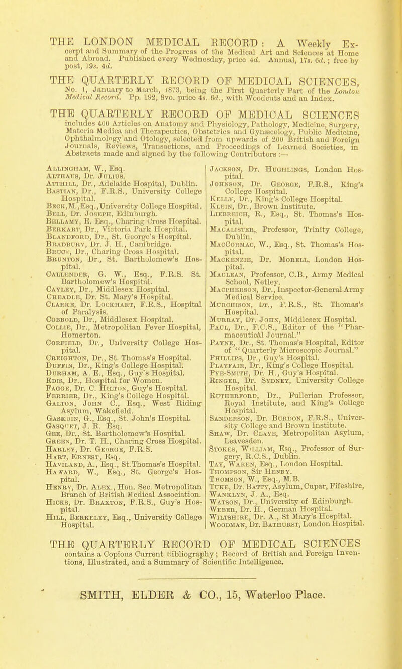 THE LONDON MEDICAL RECORD : A Weekly Ex- cept and Summary of tho Progress of the Medical Art and Sciences at Home and Abroad. Published every Wednesday, price id. Annual, 17*. Gd.; free bv post, )9s. id. THE QUARTERLY RECORD OF MEDICAL SCIENCES, No. 1, January to March, 1873, being the First Quarterly Part of the Loiulou Medical Record. Pp. 192, 8vo. prico is. 6d., with Woodcuts and an Index. THE QUARTERLY RECORD OF MEDICAL SCIENCES includes 400 Articles on Anatomy and Physiology, Pathology, Medicine, Surgery, Materia Merlica and Therapeutics, Obstetrics anil (iynaicolo'gy, Public Medicine, Ophthalmology and Otology, selected from upwards of 200 British and Foreign Journals, Reviews, Transactions, and Proceedings of Learned Societies, in Abstracts made and signed by tho following Contributors :— Ai.r.iNOHAM, W., Esq. Ai.TnA.us, Dr. Julius. Atthii.l, Dr., Adolaide Hospital, Dublin. Bastian, Dr., F.R.S., University College Hospital. Beck,M.,Esq..University College Hospital. Bell, Dr. Joseph, Edinburgh. Bellamy, E. Esq., Charing Cross Hospital. Berk art, Dr., Victoria Park Hospital. Bi.andford, Dr., St. George's Hospital. Biiadburv, Dr. J. H., Canibridgo. Bruok, Dr., Charing Cross Hospital. Bronton, Dr., St. Bartholomew's Hos- pital. Cai.i.enpeh, 0. W., Esq., F.R.S. St. Bartholomew's Hospital. Cayley, Dr., Middlesex Hospital. Cheadle, Dr. St. Mary's Hospital. Clarke, Dr. Lockiiart, F.R.S., Hospital of Paralysis. Cobbold, Dr., Middlesox Hospital. Collie, Dr., Metropolitan Fever Hospital, Homerton. Corfield, Dr., University College Hos- pital. Creighton, Dr., St. Thomas's Hospital. Duffin, Dr., King's College Hospital: Durham, A. E., Esq., Guy's Hospital. Ems, Dr., Hospital for Women. Faooe, Dr. C. Hilton, Guy's Hospital. Ferrier, Dr., King's College Hospital. Galtok, John C, Esq., West Riding Asylum, Wakefield. Gaskoin, G., Esq., St. John's Hospital. Gasqi'et, J. R. Esq. Gee, Dr., St. Bartholomew's Hospital. Green, Dr. T. H., Charing Cross Hospital. Harlky, Dr. George, F.R.S. Hart, Ernest, Esq. Haviland, A., Esq., St.Thomas's Hospital. Havard, W., Esq., St. George's Hos- pital. Henry, Dr. Alex., Hon. Sec. Metropolitan Branch of British Medical Association. Hicks, Dr. Braxton, F.R.S., Guy's Hos- pital. Hill, Berkeley, Esq., University College Hospital. Jackson, Dr. Huohlings, London Hos- pital. JonNsoN, Dr. George, F.R.S., King's College Hospital. Kelly, Dr., King's College Hospital. Ivi.imn, Dr., Brown Institute. Liebreich, R., Esq., St. Thomas's Hos- pital. Maoalister, Professor, Trinity College, Dublin. MacCormac, W., Esq., St. Thomas's Hos- pital. Mackenzie, Dr. Morell, London Hos- pital. Maclean, Professor, C.B., Army Medical School, Netley. Macpher80N, Dr., Inspector-General Army Medical Service. MuncmsoN, Dr., F.R.S., St. Thomas's Hospital. Murray, Dr. John, Middlesex Hospital. Paul, Dr., F.C.8., Editor of the Phar- maceutical Journal. Payne, Dr., St. Thomas's Hospital, Editor of  Quarterly Microscopic Journal. Phillips, Dr., Guy's Hospital. Playfair, Dr., King's College Hospital. Pye-Smith, Dr. H., Guy's Hospital. Ringer, Dr. Sydney, University College Hospital. Rutherford, Dr., Fullerian Professor, Royal Institute, and King's College Hospital. Sanderson, Dr. Burdon, F.R.S., Univer- sity College and Brown Institute. Shaw, Dr. Claye, Metropolitan Asylum, Leavesden. Stokes, William, Esq., Professor of Sur- gery, R.C.S., Dublin. Tay, Waren, Esq., London Hospital. Thompson, Sir Henry. Thomson, W., Esq., M.B. Tuke, Dr. Batty, Asylum, Cupar, Fifeshire, Wanklyn, J. A., Esq. Watson, Dr., University of Edinburgh. Weber, Dr. H., German Hospital. Wiltshire, Dr. A., St Mary's Hospital. Woodman, Dr. Bathurst, London Hospital. THE QUARTERLY RECORD OF MEDICAL SCIENCES contains a Copious Current l-.ibliography; Record of British and Foreign Inven- tions, Illustrated, and a Summary of Scientific Intelligence.