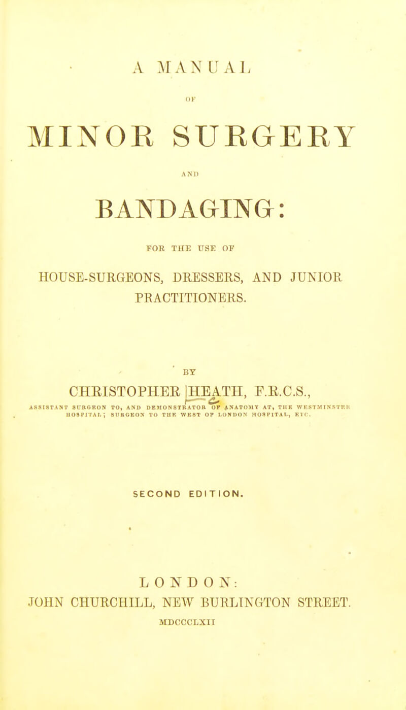 A IFAN C AI, MINOR SURGERY BANDAGING: FOR THE USE OF HOUSE-SURGEONS, DRESSERS, AND JUNIOR PRACTITIONERS. BY CHRISTOPHEE jHEATH, F.E.C.S., ASSISTANT aUBGEOS TO, AND DEMO N STB ATO B OF ANATOMY AT, THE W E ST:\I IN KTK It UOSPITAI.; SUBGEON TO THE WEST OP LONDON HOSPITAL, Kir. SECOND EDITION. LONDON: JOHN CHURCHILL, NEW BURLINGTON STREET. MDCCCLXII