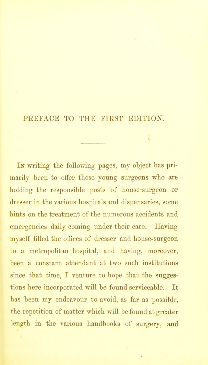 In writing the following pages, my object has pri- marily been to offer those young surgeons who are holding the responsible posts of house-surgeon or dresser in the various hospitals and dispensaries, some hiats on the treatment of the numerous accidents and emergencies daily coming under their care. Having myself filled the offices of dresser and house-surgeon to a metropolitan hospital, and having, moreover, been a constant attendant at two such institutions since that time, I venture to hope that the sugges- tions here incorporated will be found serviceable. It has been my endeavour to avoid, as far as possible, the repetition of matter which will be found at greater length in the various handbooks of surgery, and