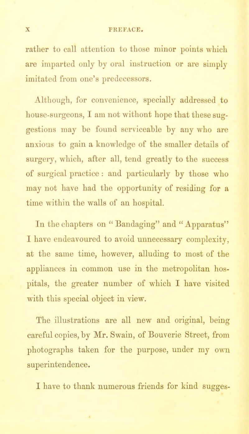 rather to call attention to those minor points which are imparted only by oral instruction or are simply imitated Irom one's predecessors. Although, for convenience, specially addressed to house-surgeons, I am not without hope that these sug- gestions may be found serviceable by any who are anxious to gain a knowledge of the smaller details of surgery, which, after all, tend greatly to the success of surgical pi'actice: and particularly by those who may not have had the opportunity of residing for a time within the walls of an hospital. In the chapters on Bandaging and Apparatus I have endeavoured to avoid unnecessary complexitj', at the same time, however, alluding to most of the appliances in common use in the metropolitan hos- pitals, the greater number of which I have visited with this special object in view. The illustrations are all new and original, being careful copies, by Mr. Swain, of Bouverie Street, £rom photographs taken for the purpose, under my ovnx superintendence. I have to thank numerous friends for kind sugges-