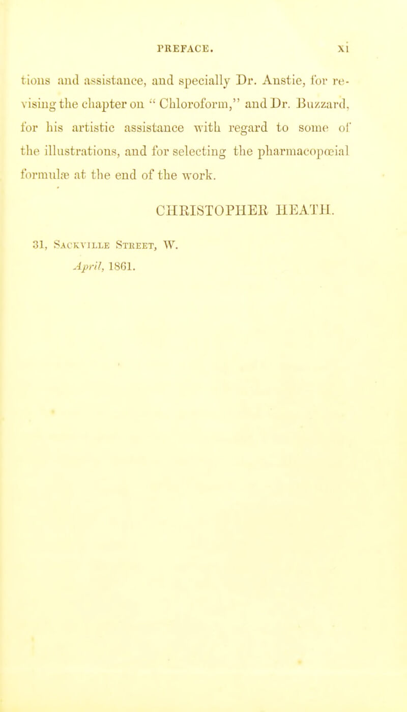 tions and assistance, and specially Dr. Austie, tor re- vising the chapter on •'Chloroform, and Dr. Buzzard, for his artistic assistance with regard to some of the illustrations, and for selecting the pharmacopoeial forranl{e at the end of the work. CHRISTOPHEE HEATH. 31, Sackville Street, W. April, 1861.