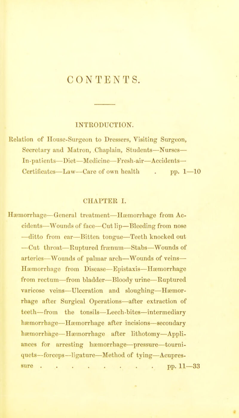 CONTENTS. INTRODUCTION. Relation of Ilouse-Surgoou to Dressers, Visiting Surgeon, Secretary and Matron, Chaplain, Students—Nurses— In-patients—Diet—Medicine—Fresh-air—Accidents— Ccrtiliciites—Law—Care of own health . pp. 1—10 CHAPTER I. Ha)inorrhage—General trciatment—Ilajmorrliago from Ac- cidents—Wounds oF face—Cut lip—Rleeding from nose —ditto from ear—Bitten tongue—Teeth knocked out —Cut throat—Ruptured fr:unuin—Stabs—Wounds of arteries—Wounds of palmar arch—Wounds of veins— Ha;morrhage from Disease—Epistaxis—Hajmorrhage from rectum—from bladder—Bloody urine—Ruptured varicose veins—Ulceration and sloughing—Ilajmor- rhage after Surgical Operations—after extraction of teeth—from the tonsils—Leech-bites—intermediary hajmorrhage—Hajmorrhage after incisions—secondary hajmorrhage—Hajmorrhage after lithotomy—Appli- ances for arresting hiumorrhage—pressure—tourni- quets—forceps—ligature—Method of tying—Acupres- sure pp. 11—33
