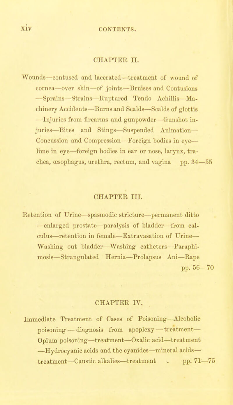 CHArTER II. Wounds—contused and lacerated—treatment of wound of cornea—over shin—of joints—Bruises and Contusions —Sprains—Strains—Ruptured Tendo Acliillis—Ma- chinery Accidents—-Burns and Scalds—Scalds of glottis —Injuries from firearms and gunpowder—Gunshot in- juries—Bites and Stings—Suspended Animation— Concussion and Compression—Foreign bodies in eye— lime in eye—foreign bodies in ear or nose, larynx, tra- chea, CESophagus, urethra, rectum, and vagina pp. 34— CHAPTER III. Retention of Urine—spasmodic stricture—permanent ditto —enlarged prostate—paralysis of bladder—from cal- culus—retention in female—Extravasation of Urine— Washing out bladder—Washing catheters—Paraphi- mosis—Strangulated Hernia—Prolapsus Ani—Rape pp. 56 CHAPTER IV. Immediate Treatment of Cases of Poisoning—Alcoholic poisoning — diagnosis from apoplexy — treatment— Opium poisoning—treatment—Oxalic acid—treatment —Hydrocyanic acids and the cyanides—mineral acids— treatment—Caustic alkalies—treatment . pp. 71-