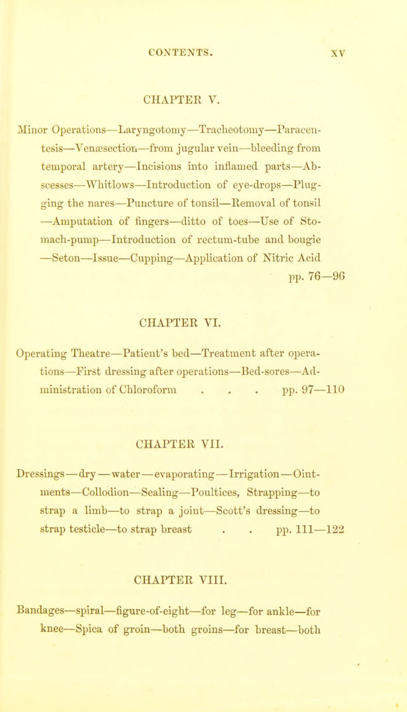 CHAPTER V. Minor Operations—Laryngotomy—Traclieotomy—Paracou - tesis—Vena3section—from jugular vein—bleeding from temporal artery—Incisions into inflamed parts—Ab- scesses—Whitlows—Introduction of eye-drops—Plug- ging the nares—Puncture of tonsil—Removal of tonsil —Amputation of fingers—ditto of toes—Use of Sto- mach-pump—Introduction of rectum-tube and bougie —Seton—Issue—Cupping—Application of Nitric Acid pp. 76—96 CHAPTER VI. Operating Theatre—Patient's bed—Treatment after opera- tions—First dressing after operations—Bed-sores—Ad- ministration of Chloroform . , . pp. 97—110 CHAPTER VII. Dressings—dry—water—evaporating—Irrigation—Oint- ments—Collodion—Sealing—Poultices, Strapping—to strap a limb—to strap a joint—Scott's dressing—to strap testicle—to strap breast . . pp. Ill—122 CHAPTER VIII. Bandages—spiral—figure-of-eight—for leg—for ankle—for knee—Spica of groin—both groins—for breast—both