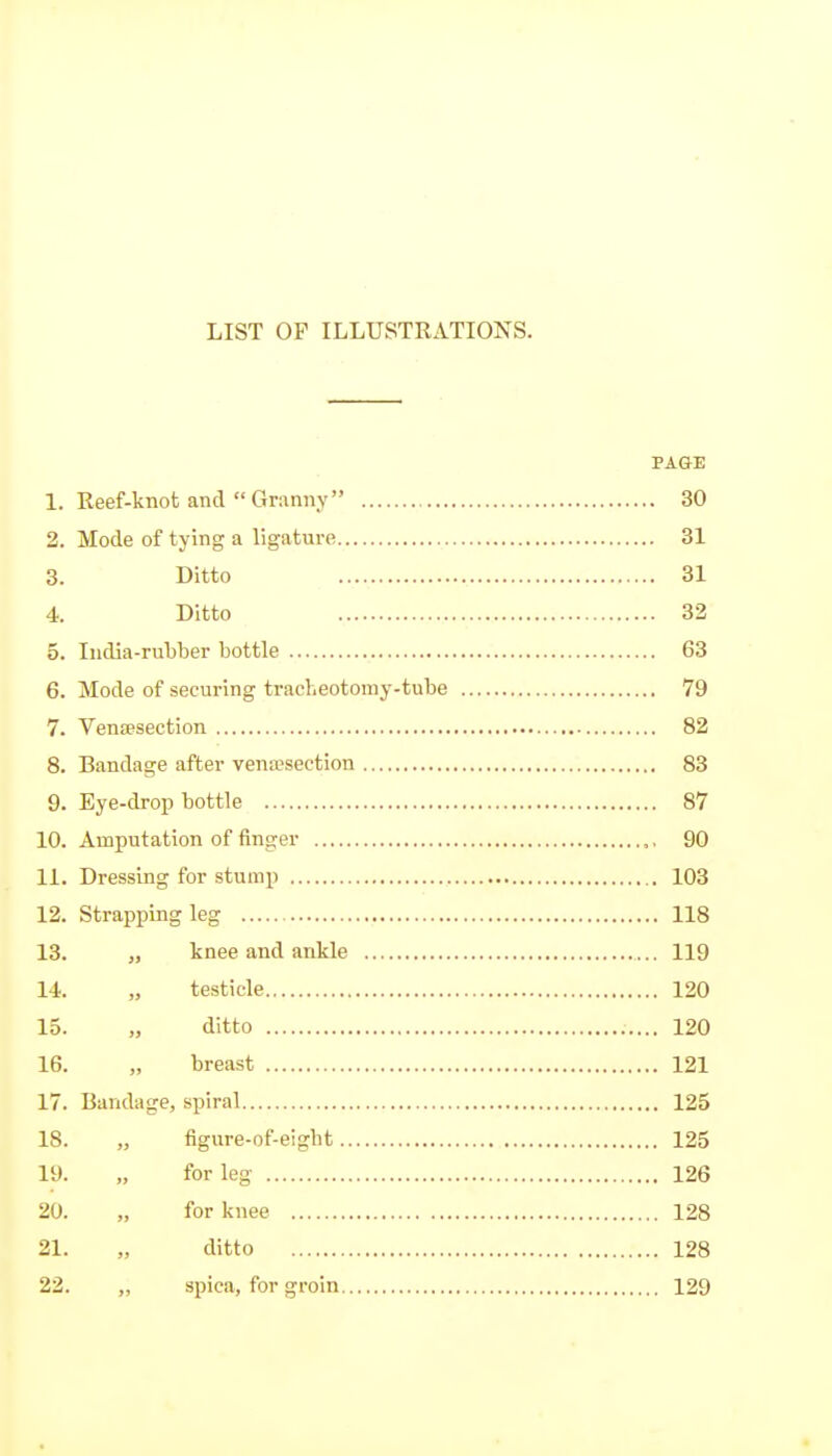 LIST OP ILLUSTRATIONS. PAGE 1. Reef-knot and Gmnny 30 2. Mode of tying a ligature 31 3. Ditto 31 4. Ditto 32 5. India-rubber bottle 63 6. Mode of securing tracheotomy-tube 79 7. Vensesection 82 8. Bandage after vena;section 83 9. Eye-drop bottle 87 10. Amputation of finger ,, 90 11. Dressing for stump 103 12. Strapping leg 118 13. „ knee and ankle 119 14. „ testicle 120 15. „ ditto 120 16. „ breast 121 17. Bandiige, spiral 125 18. „ figure-of-eight 125 19. „ for leg 126 20. „ for knee 128 21. „ ditto 128 22. „ spica, for groin 129