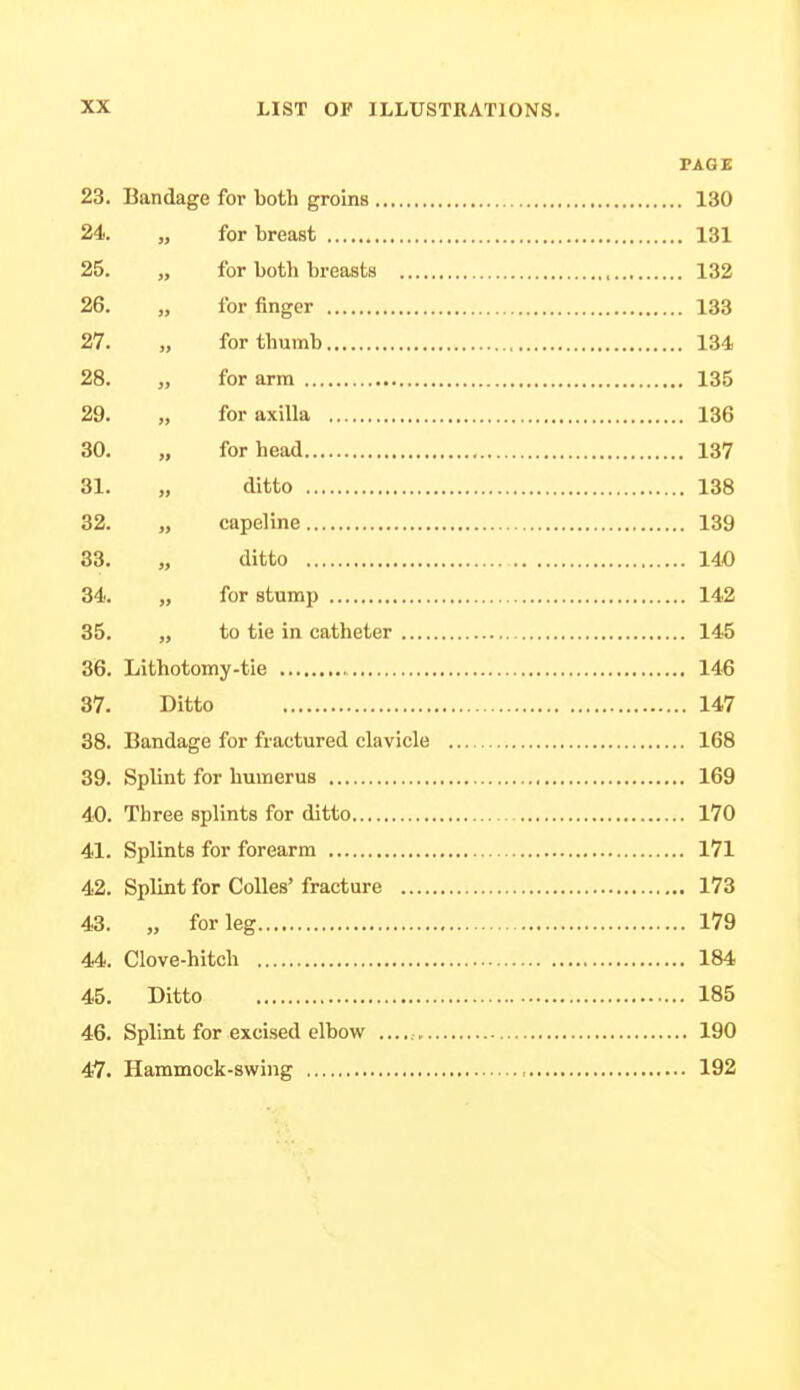 PAGE 23. Bandage for both groins 130 24. „ for breast 131 25. „ for both breasts 132 26. „ lor finger 133 27. „ for thumb 134 28. „ for arm 135 29. „ for axilla 136 30. „ for head 137 31. „ ditto 138 32. „ capeline 139 33. „ ditto 140 34. „ for stump 142 35. „ to tie in catheter 145 36. Lithotomy-tie 146 37. Ditto 147 38. Bandage for fractured clavicle 168 39. Splint for humerus 169 40. Three splints for ditto 170 41. Splints for forearm 171 42. Splint for Colles' fracture 173 43. „ for leg 179 44. Clove-hitch 184 45. Ditto 185 46. Splint for excised elbow 190 47. Hammock-swing , 192