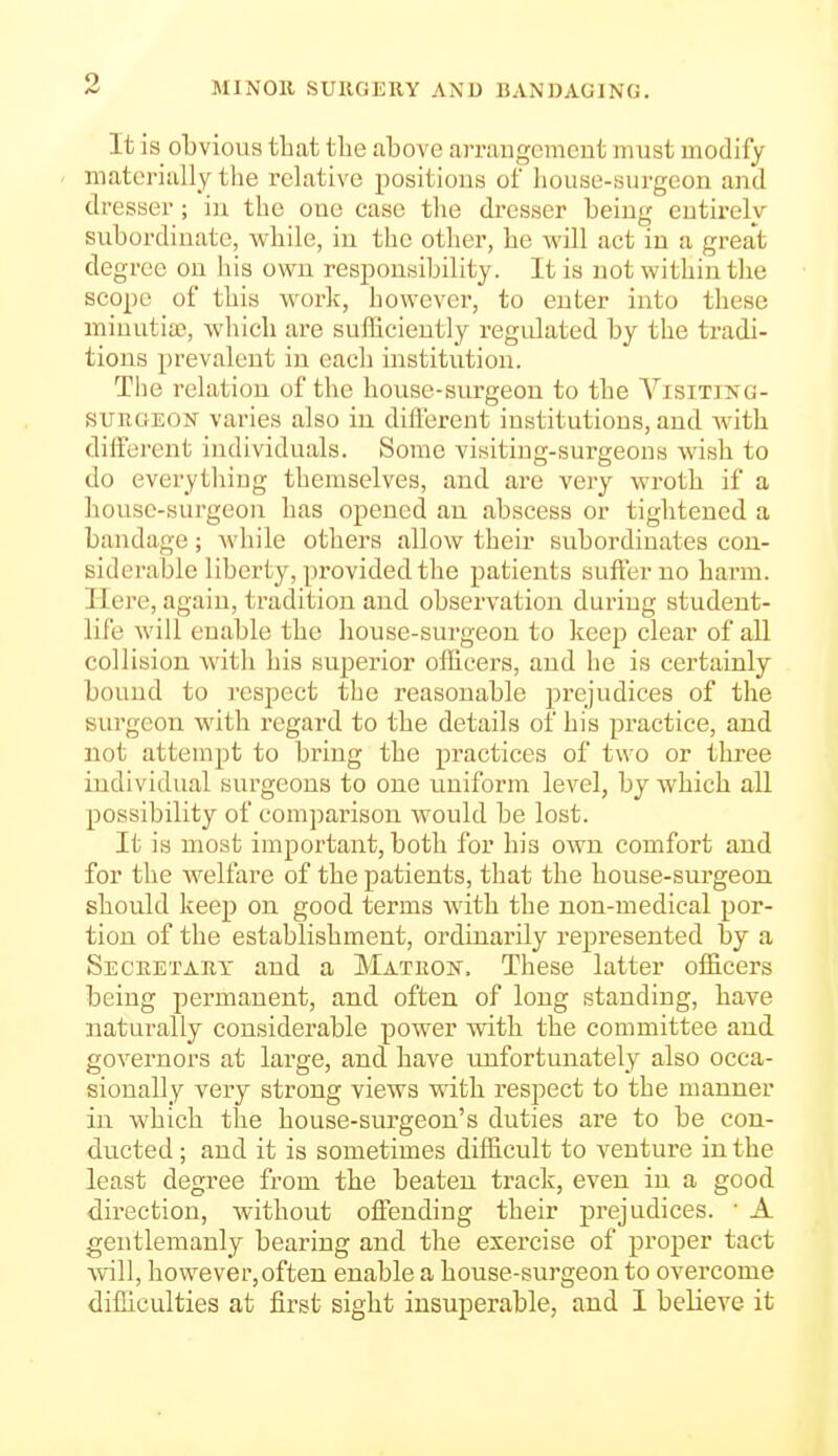 It is obvious that the above arraugcmcnt must modify materially the I'clative positions of house-surgeon and dresser; in the one case the dresser being entirely subordinate, while, in the other, he will act in a great degree on his own responsibility. It is not within the scope of this work, however, to enter into these niinutiaj, which ai'e sufficiently regulated by the tradi- tions prevalent in each institution. The relation of the house-surgeon to the A^isiting- sunoEON varies also in different institutions, and Avith diiferent individuals. Some visiting-surgeons wish to do everything themselves, and are very wroth if a house-surgeon has opened an abscess or tightened a bandage; Avhile others allow their subordinates con- siderable liberty, provided the patients suffer no harm. Here, again, tradition and observation during student- life will enable the house-surgeon to keep clear of all collision with his superior officers, and he is certainly bound to respect the reasonable prejudices of the surgeon with regard to the details of his practice, and not attempt to bring the practices of two or three individual surgeons to one uniform level, by which all possibility of comparison would be lost. It is most important, both for his own comfort and for the welfare of the patients, that the house-sui'geou should keep on good terms with the non-medical por- tion of the establishment, ordinarily represented by a Seceetary and a Matron, These latter officers being permanent, and often of long standing, have naturally considerable power with the committee and governors at large, and have unfortunately also occa- sionally very strong views with respect to the manner in which the house-surgeon's duties are to be con- ducted ; and it is sometimes difficult to venture in the least degree from the beaten track, even in a good direction, without offending their prejudices. ■ A gentlemanly bearing and the exercise of proper tact will, however,often enable a house-surgeon to overcome difficulties at first sight insuperable, and I believe it