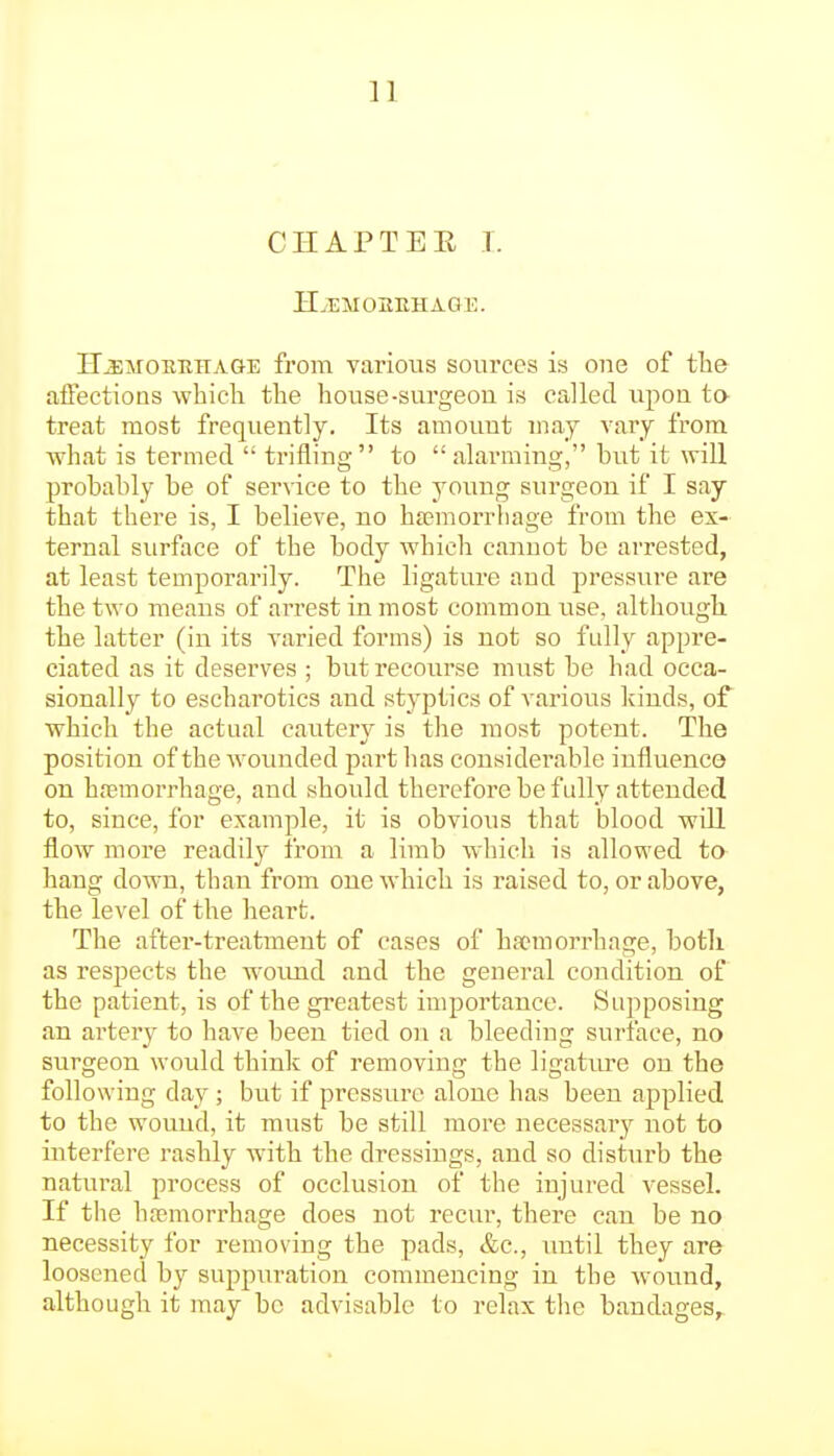 n CHAPTEK T. II.IMOilEHA.GE. H^SMOEEHAGE from various sources is one of tlie affections which the house-surgeou is called upon to- treat most frequently. Its amouut may vary from what is termed  trifling to alarming, but it will probably be of service to the young surgeon if I say that there is, I believe, no hfemorriiage from the ex- ternal surface of the body which cannot be arrested, at least temporarily. The ligature and pressure are the two means of arrest in most common use, although, the latter (in its varied forms) is not so fidly appre- ciated as it deserves ; but recourse must be had occa- sionally to escharotics and styptics of various Icinds, of which the actual cautery is the most potent. The position of the wounded part lias considerable influence on hfpmorrhage, and should therefore be fully attended to, since, for example, it is obvious that blood will flow more readily from a limb which is allowed ta hang down, than from one which is raised to, or above, the level of the heart. The after-treatment of cases of haemorrhage, botli as respects the woimd and the general condition of the patient, is of the greatest importance. Supposing an artery to have been tied on a bleeding surface, no surgeon would thinls; of removing the ligature on the following day; but if pressure alone has been applied to the wound, it must be still more necessary not to interfere rashly with the dressings, and so disturb the natural process of occlusion of the injured vessel. If the hremorrhage does not recur, there can be no necessity for removing the pads, &c., until they are loosened by suppuration commencing in the wound, although it may be advisable to relax the bandages.