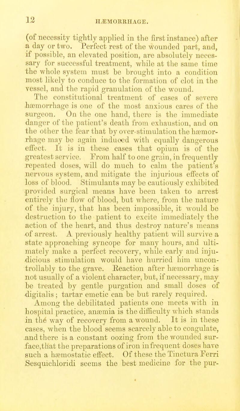 HAEMORRHAGE. (of necessity tightly applied in the first instance) after a day or two. Perfect rest of the wounded part, and, if possible, an elevated position, ai^e absolutely neces- sary for successful treatment, while at the same time the whole system must be brought into a condition most likely to conduce to tlie formation of clot in the vessel, and tlie rapid granulation of the wound. The constitutional treatment of cases of severe haBmorrhage is one of the most anxious cares of the surgeon. On the one hand, there is the immediate danger of the patient's death from exhaustion, and on the other the fear that by over-stimulation the hajmor- rhage may be again induced with equally dangerous elfect. It is in these cases that opium is of the greatest service. Prom half to one grain, in frequently repeated doses, will do much to calm the patient's nervous system, and mitigate the injurious effects of loss of blood. Stimulants may be cautiously exhibited provided surgical means have been taken to arrest entirely the flow of blood, but where, from the nature of the injury, that has been impossible, it would be destruction to the patient to excite immediately the action of the heart, and thus destroy nature's means of arrest. A previously healthy patient will survive a state approaching syncope for many hours, and ulti- mately make a perfect recovery, while early and inju- dicious stimulation would have hurried him uncon- trollably to the grave. Eeaction after ha;morrhage is not usually of a violent character, but, if necessary, may be treated by gentle purgation and small doses of digitalis; tartar emetic can be but rarely required. Among the debilitated patients one meets with in hos])ital practice, ana3mia is the difficulty which stands in th6 way of recovery from a wound. It is in these cases, when the blood seems scarcely able to coagulate, .and there is a constant oozing from the wounded sur- face,that the preparations of iron infrequent doses have such a hsemostatic effect. Of these the Tinctura Ferri Sesquichloridi seems the best medicine for the pur-