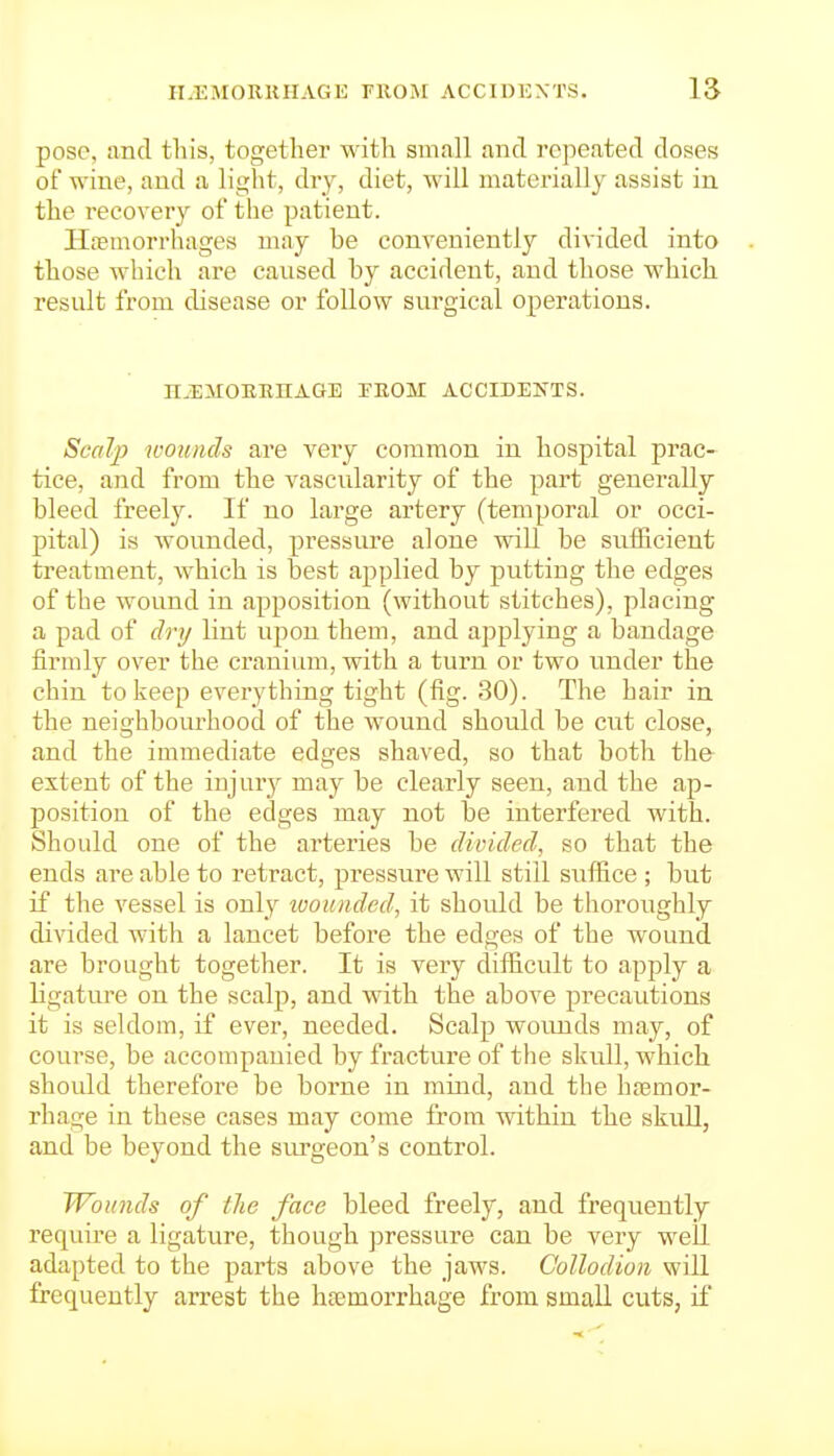 pose, and this, together with small and repeated doses of wine, and a light, dry, diet, will materially assist in the recovery of the patient. HiTmorrhages may he conveniently divided into those which are caused hy accident, and those which result from disease or follow surgical operations. H^EMOEEnAGE TROM ACCIDENTS. Scalp loounds are very common in hospital prac- tice, and from the vascularity of the part generally bleed freely. If no large artery (temporal or occi- pital) is wounded, pressure alone will be sufficient treatment, which is best applied by putting the edges of the wound in apposition (without stitches), placing a pad of dry lint upon them, and applying a bandage firmly over the cranium, with a turn or two under the chin to keep everything tight (fig. 30). The hair in the neighbourhood of the wound should be cut close, and the immediate edges shaved, so that both the extent of the iujur)^ may be clearly seen, and the ap- position of the edges may not be interfered with. Should one of the arteries be divided, so that the ends are able to retract, pressure will still siiffice ; but if the vessel is only ivouiided, it should be thoroughly divided with a lancet before the edges of the wound are brought together. It is very difiicult to apply a ligature on the scalp, and with the above precautions it is seldom, if ever, needed. Scalp wounds may, of course, be accompanied by fracture of the skull, which should therefore be borne in mind, and the haemor- rhage in these cases may come from within the skull, and be beyond the siu-geon's control. Wounds of the face bleed freely, and frequently require a ligature, though pressure can be very well adapted to the parts above the jaws. Collodion will frequently arrest the haemorrhage from small cuts, if