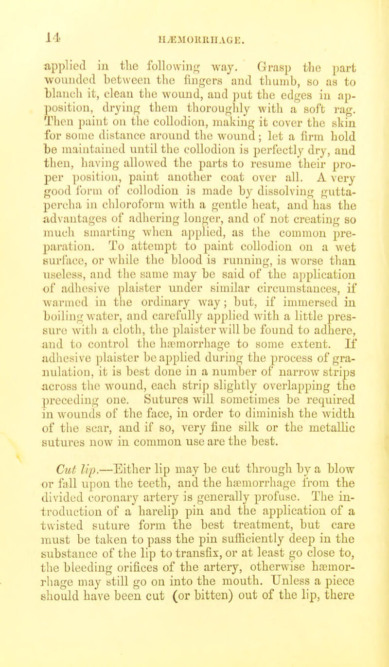 Ilyli.MOHUlIAGi:, applied in the following; way. Grasp the part ■wouuded between the fingers and thumb, so as to blanch it, clean the wonnd, and put the edges in ap- position, drying them thoi'oughly with a sol't rag. Then paint on the collodion, making it cover the skin for some distance around the wound; let a firm hold be maintained until the collodion is perfectly dry, and then, having allowed the parts to resume their pro- per position, paint anotlier coat over all. A vei-y good form of collodion is made by dissolving gutta- percha in cldoroform with a gentle heat, and has the advantages of adhering longer, and of not creating so much smarting wlicn aj^plied, as the common pre- paration. To attempt to paint collodion on a wet surface, or while the blood ia running, is worse than useless, and the same may be said of the application of adhesive plaister under similar circumstances, if warmed in the ordinary way; but, if immersed in boiling water, and carefully applied with a little pres- sure with a cloth, the plaister will be found to adhere, and to control the ha?.raorrhage to some extent. K adhesive plaister be applied during the process of gra- nulation, it is best done in a number of narrow strips across the wound, each strip slightly overlapping the preceding one. Sutures will sometimes be required in wounds of the face, in order to diminish the width of the scar, and if so, very fine silk or the metallic sutures now in common use are the best. Cut Up.—Either lip may be cut through by a blow or fall upon the teeth, and the haemorrhage from the divided coronary artery is generally profuse. The in- troduction of a harelip pin and the application of a twisted suture form the best treatment, but care must be taken to pass the pin sufficiently deep in the substance of the lip to transfix, or at least go close to, tlie bleeding orifices of the artery, otherwise htcmor- rhage may still go on into the mouth. Unless a piece should have been cut (or bitten) out of the lip, there