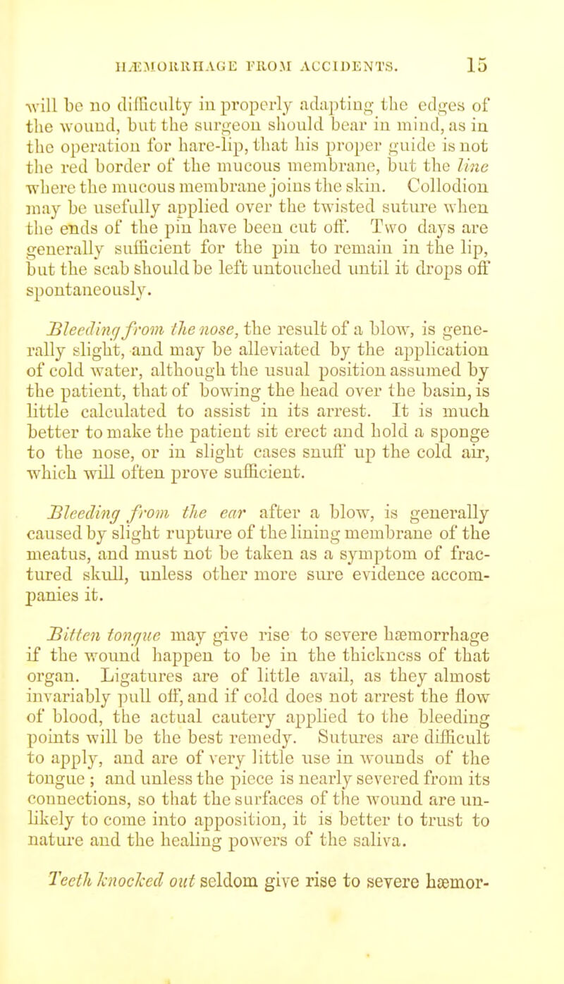 Avill be no dilliciilty iu properly adiiptiug the edges of the wouud, but the surgeou should bear in mind, as ia the operation for hare-lip, that his 2:)i'oper guide is not the red border of the mucous membrane, but the line where the mucous membrane joius the skin. Collodion may be visefully applied over the twisted suture when the ends of the pin have been cut oft. Two days are generally sufficient for the pin to remain in the lip, but the scab should be left untouched until it drops off spontaneously. Bleeding from the nose, the result of a blow, is gene- rally slight, and may be alleviated by the application of cold water, although the usual position assumed by the patient, that of bowing the head over the basin, is little calculated to assist in its arrest. It is much better to make the patient sit erect and hold a sponge to the nose, or in slight cases snuif up the cold air, which will often prove sufficient. Bleeding from tlie ear after a blow, is generally caused by slight rupture of the lining membrane of the meatus, and must not be taken as a symptom of frac- tured skull, unless other more siu-e evidence accom- panies it. Bitten tovgue may give rise to severe haemorrhage if the wound happen to be in the thickness of that organ. Ligatures are of little avail, as they almost invariably pull olf, and if cold does not arrest the flow of blood, the actual cautery applied to the bleeding points will be the best remedy. Sutures are diflicult to apply, and are of very little use in wounds of the tongue ; and unless the piece is nearly severed from its connections, so that the surfaces of the wound are un- likely to come into apposition, it is better to trust to nature and the healing powers of the saliva. Teetli Icnoclced out seldom give rise to severe hcemor-