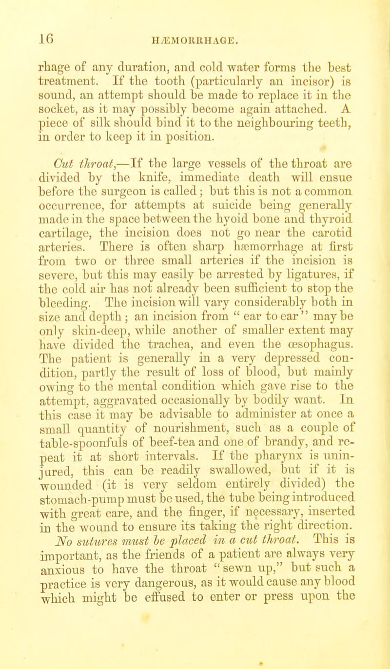 rhage of any duration, and cold water forms the best treatment. If the tooth (particularly an incisor) is sound, an attempt should be made to replace it in the socket, as it may possibly become again attached. A piece of silk should bind it to the neighbouring teeth, in order to keep it in position. Cut throat,—If the large vessels of the throat are divided by the knife, immediate death will ensue before the surgeon is called ; but this is not a common occurrence, for attempts at suicide being generally made in the space between the hyoid bone and. thyroid cartilage, the incision does not go near the carotid arteries. There is often sharp hajmorrhage at first from two or three small arteries if the incision is severe, but this may easily be arrested by ligatures, if the cold air has not already been sufficient to stop the bleeding. The incision will vary considerably both in size and depth ; an incision from  ear to ear maybe only skin-deep, while another of smaller extent may have divided the trachea, and even the oesophagus. The patient is generally in a very depressed con- dition, partly the result of loss of blood, but mainly owing to the mental condition which gave rise to the attempt, aggravated occasionally by bodily want. In this case it may be advisable to administer at once a small quantity of nourishment, such as a couple of table-spoonfuls of beef-tea and one of brandy, and re- peat it at short intervals. If the pharynx is unin- jured, this can be readily swallowed, iDut if it is wounded (it is very seldom entirely divided) the stomach-pump must be used, the tube being introduced with great care, and the finger, if necessary, inserted in the wound to ensure its taking the right direction. No sutitres must he placed in a cut throat. This is important, as the friends of a patient are always very anxious to have the throat  sewn up, but such a practice is very dangerous, as it would cause any blood which might be effused to enter or press upon the