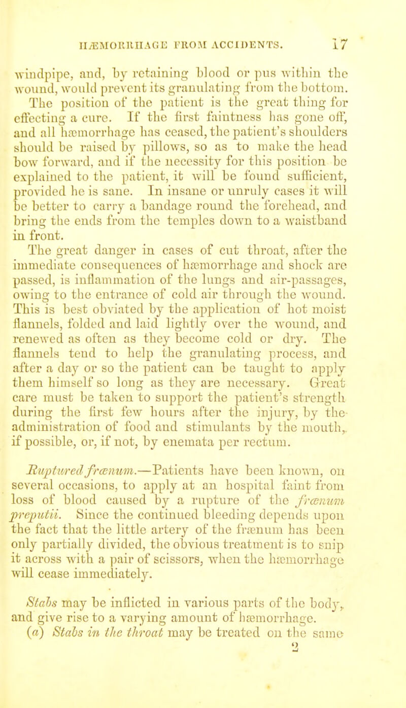 ■windpipe, and, by retaining blood or pu.s ^vitlliu the ^vound, wonld prevent its granulating i'roni the bottom. The position of the patient is the great thing for effecting a cure. If the finst faiutuess has gone off, and all hjcmorrhage has ceased, the patient's shoulders should be raised by pillows, so as to make the head bow forward, and if the necessity for this position be explained to the patient, it will be found sufficient, provided he is sane. In insane or unruly cases it will be better to carry a bandage round the forehead, and bring the ends from the temples down to a waistband in front. The great danger in cases of cut throat, after the immediate consequences of ha;morrhage and shock are passed, is inflammation of the lungs and aii'-passages, owing to the entrance of cold air through the wound. Tbis is best obviated by the application of bot moist flannels, folded and laid lightly over the wound, and renewed as often as they become cold or dry. The flannels tend to help the granulating process, and after a day or so the patient can be taught to apply them himself so long as tbey are necessary. Great care must be taken to support the patient's strength during the first few hours after the injury, by the administration of food and stimulants by the mouth,, if possible, or, if not, by enemata per rectum. RuptihredfroBnim.—Patients have been ]^no^^■n, ou several occasions, to apply at an hospital faint from loss of blood caused by a rupture of the frcenwn preputii. Since the continued bleeding depends upon the fact that the little artery of the frasnum has been only partially divided, the obvious treatment is to snip it across with a pair of scissors, when the htcniorrbage wiU cease immediately. Stabs may be inflicted in various parts of the body,, and give rise to a varying amount of hjemorrhage. («) Stahs in ilte throat may be treated on tlu; same '>,