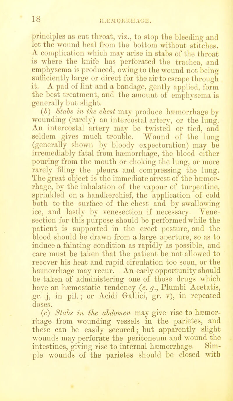 II.KMOlUillAl.i;. principles as cut throat, viz., to stop tlie bleeding and let the wound heal from the l)ottom withcjut stitches. A complication Avliich may arise in stabs of the throat is where the knife has perforated the trachea, and emphysema is produced, owing to the wound not being suiliciently large or direct for the air to escape through it. A pad of lint and a bandage, gently applied, form the best treatment, and the amount of emphysema is generally but slight. (i) iStahs in llic client may produce ha;morrhage by wounding (rarely) an intercostal artery, or the lung. An intercostal artery may be twisted or tied, and seldom gives much trouble. Wound of the lung (generally shown by bloody expectoration) may be irremediably fatal from lucmorrhage, tlie blood either pouring froni the mouth or choking the lung, or more rarely tiling the pleura and compressing the lung. The great object is the immediate arrest of the ha-mor- rhage, by the inhalation of the vapour of turpentine, sprinkled on a handkerchief, the application of cold both to the surface of the chest and by swallowing ice, and lastly by venesection if necessary. Vene- section for this purpose should be performed while the patient is supported in the erect posture, and the blood should be drawn from a large aperture, so as to induce a fainting condition as rapidly as possible, and care must be taken that the patient be not allowed to recover his heat and rapid circulation too soon, or the hajmorrhage may recur. An early opportunity should be taken of administering one of those drugs which have an ha3mostatic tendency (<?. y., Plumbi Acetatis, gr. j, in pil.; or Acidi Grallici, gr. v), in repeated doses. (c) tilabs in tlie abdomen may give rise to hremor- rhage from wounding vessels in the parietes, and these can be easily secured; but apparently slight wounds may perforate the peritoneum and wound the intestines, giving rise to internal ha^mori'hage. Sim- ple wounds of the parietes should be closed with