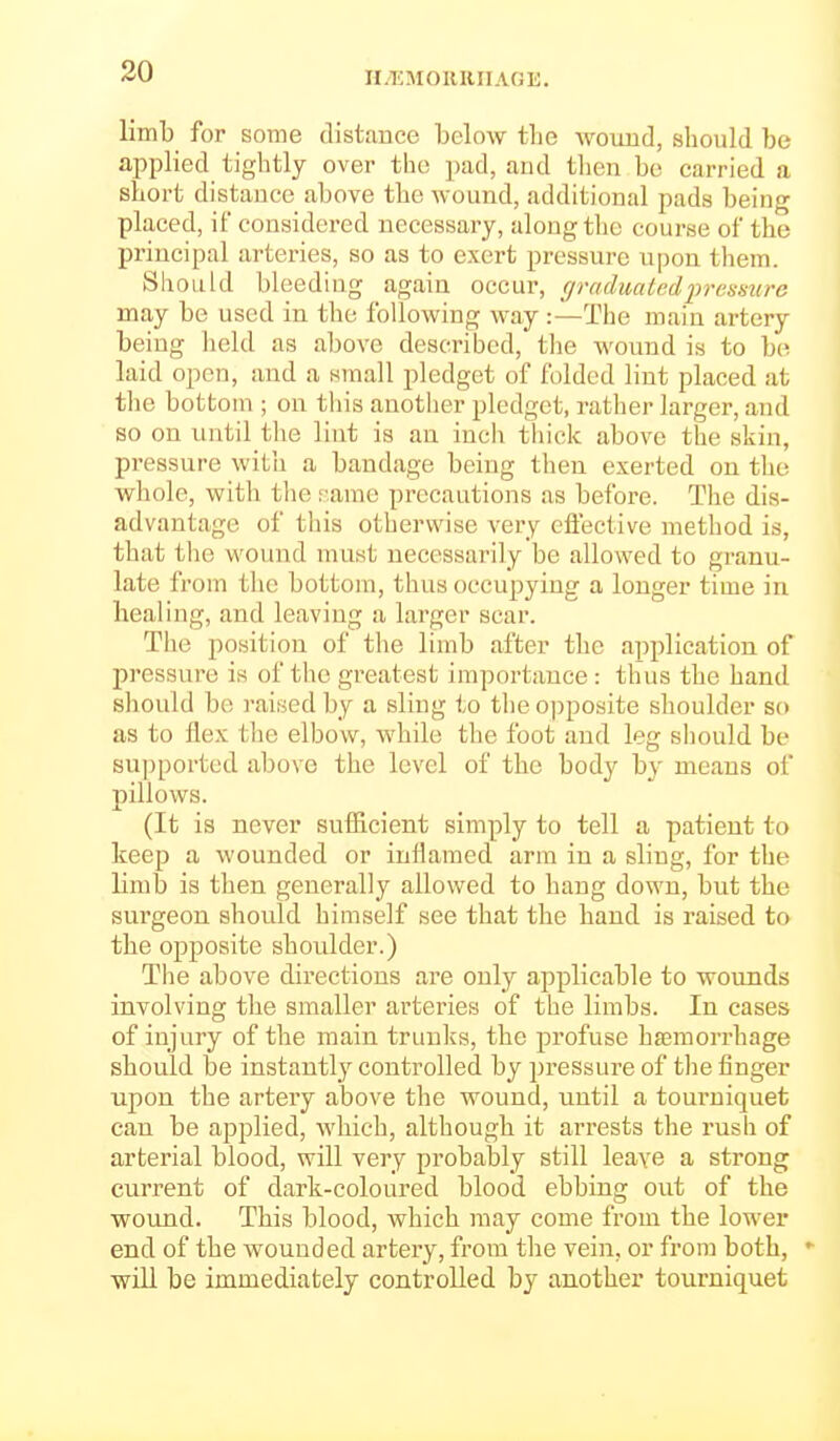 H/'EMOllRIIAGE. limb for some distfrnce bcloAv the woimd, sliould be applied tightly over the pad, and tlien be carried a short distance above the wound, additional pads being placed, if considered necessary, along tlie course of the principal arteries, so as to exert pressure upon them. Should bleeding again occur, (jraduatedi^resmrc may be used in the following way :—The main artery being held as above described, the wound is to b(^ laid open, and a small pledget of folded lint placed at the bottom ; on this another pledget, rather larger, and so on until the lint is an inch thick above the skin, pressure with a bandage being then exerted on the whole, with the ;;arae precautions as before. The dis- advantage of this otherwise very eflective method is, that the woinid must necessarily be allowed to granu- late from the bottom, thus occupying a longer time in healing, and leaving a larger scar. The position of the limb after the application of pressure is of the greatest importance : thus the hand should be raised by a sling to the opposite shoulder so as to flex the elbow, while the foot and leg should be su])ported above the level of the body by means of pillows. (It is never sufficient simply to tell a patient to keep a wounded or inflamed arm in a sling, for the limb is then generally allowed to hang down, but the surgeon should himself see that the hand is raised to the opposite shoulder.) The above directions are only applicable to wounds involving the smaller arteries of the limbs. In cases of injury of the main trunks, the profuse ha;morrhage should be instantly controlled by pressure of the finger upon the artery above the wound, until a tourniquet can be applied, which, although it arrests the rush of arterial blood, will very probably still leave a strong current of dark-coloured blood ebbing out of the wound. This blood, which may come from the lower end of the wounded artery, from the vein, or from both, - will be immediately controlled by another tourniquet