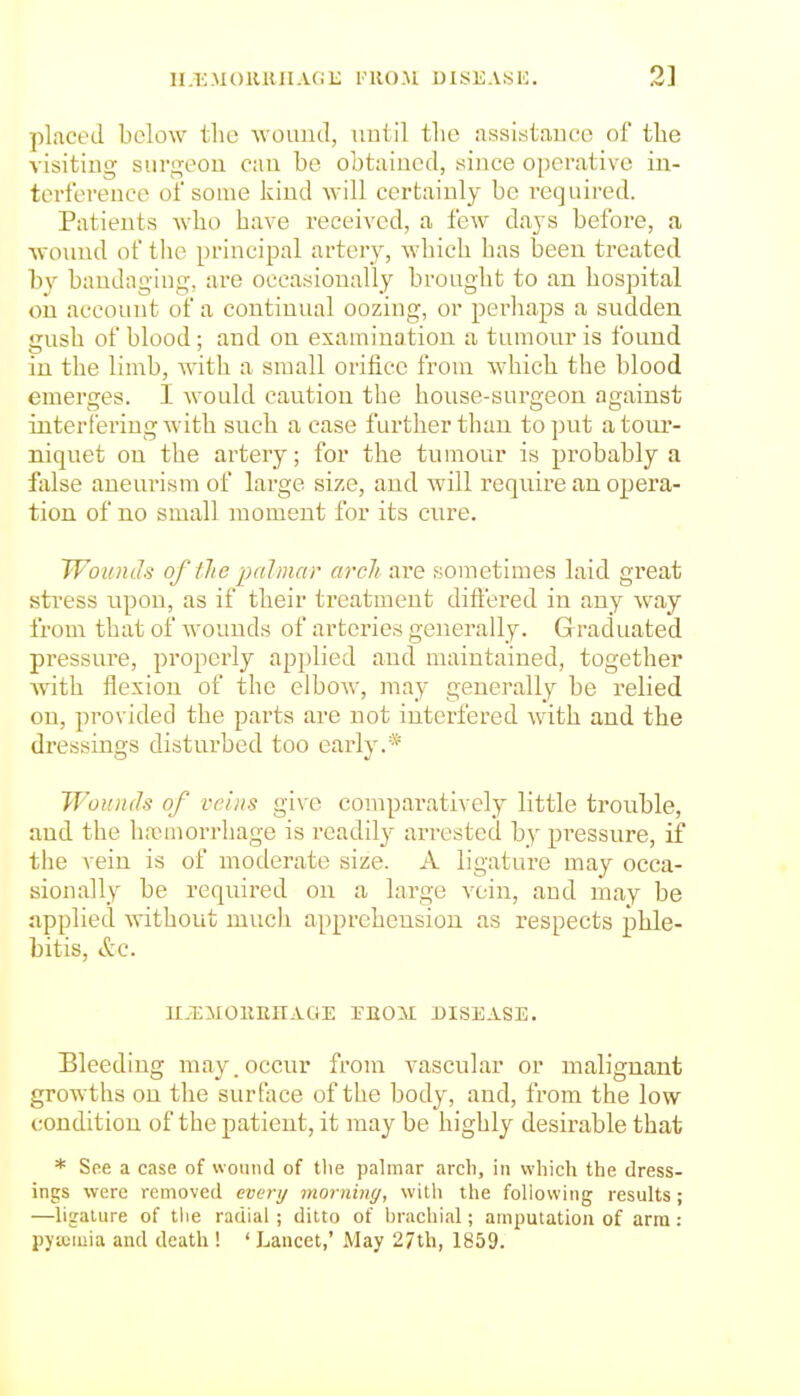 ii.i:m()11UIIa(ii; imio.m uisii.vsi'; 2] placed below the wound, uutil the assistance of the visiting surgeon can be obtained, since operative in- terference of some kind will certainly be required. Patients who have received, a few days before, a wound of the principal artery, which has been treated by bandaging, are occasionally brought to an hospital on account of a continual oozing, or perhaps a sudden gush of blood ; and on examination a tumour is found in the limb, with a small orifice from which the blood emerges. I would caution the house-surgeon against interfering with such a case fui'ther than to put a tour- niquet on the artery; for the tumour is probably a false aneurism of large size, and will require an opera- tion of no small moment for its cure. TVotmJs of llie palmar arch are sometimes laid great stress upon, as if their treatment diftered in any way from that of wounds of arteries generally. G racluated pressure, properly applied and maintained, together ■with, flexion of the elbow, may generally be relied on, provided the parts are not interfered with and the dressings disturbed too early.* WoiDids of veins give comparatively little trouble, and the IhTmorrhage is readily arrested by pressure, if the vein is of moderate size. A ligature may occa- sionally be required on a large vein, and may be applied without much apprehension as respects phle- bitis, &C. n.5;i[0KiinAaE rnoii disease. Bleeding may. occur from vascular or malignant growths on the surface of the body, and, from the low condition of the patient, it may be highly desirable that * See a case of woiiiul of the palmar arch, in which the dress- ings were removed every rmrniny, with the following results; —ligature of tlie radial; ditto of hrachial; amputation of arm: pytemia and death ! ' Lancet,' May 27th, 1859.