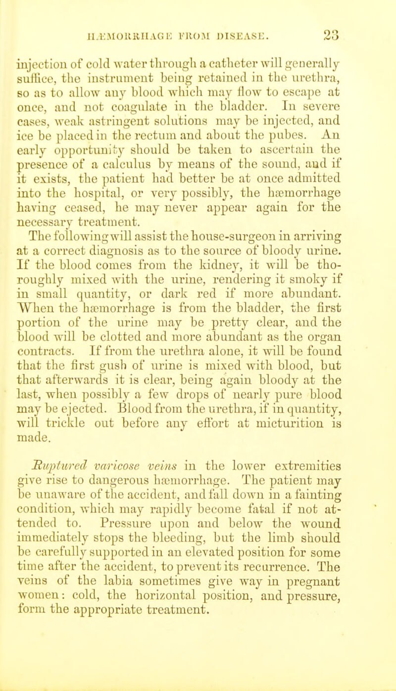 ll.E.MOUKHAGi; I'RO.M DISEASE. injection of cold -water tlirougli a catheter will generally suffice, the instrument being retained in the urethi-a, so as to allow au}^ blood Avhich may flow to escape at once, and not coagulate in the bladder. In severe cases, weak astringent solutions may be injected, and ice be placed in the rectum and about the pubes. An early opportunity should be taken to ascertain the presence of a calculus by means of the sound, aud if it exists, the patient had better be at once admitted into the hospital, or very possibly, the ha?morrhage having ceased, he may never appear again for the necessary treatment. The following will assist the house-surgeon in arriving at a correct diagnosis as to the source of bloody urine. If the blood comes from the Iddney, it will be tho- roughly mixed with the urine, rendering it smoky if in small quantity, or dark red if more abundant. When the haemorrhage is from the bladder, the first portion of the urine may be pretty clear, and the blood Avill be clotted and more abundant as the organ contracts. If from the urethra alone, it will be found that the first gush of urine is mixed with blood, but that afterwards it is clear, being again bloody at the last, when possibly a few drops of nearly pure blood may be ejected. Blood from the urethra, if in quantity, will trickle out before any eftort at micturition is made. JRuptured varicose veins in the lower extremities give rise to dangerous hosmorrhage. The patient may be unaware of the accident, and fall down in a fainting condition, which may rapidly become fatal if not at- tended to. Pressure upon and below the wound immediately stops the bleeding, but the limb should be carefully supported in an elevated position for some time after the accident, to prevent its recurrence. The veins of the labia sometimes give w^ay in pregnant women: cold, the horizontal position, and pressure, form the appropriate treatment.