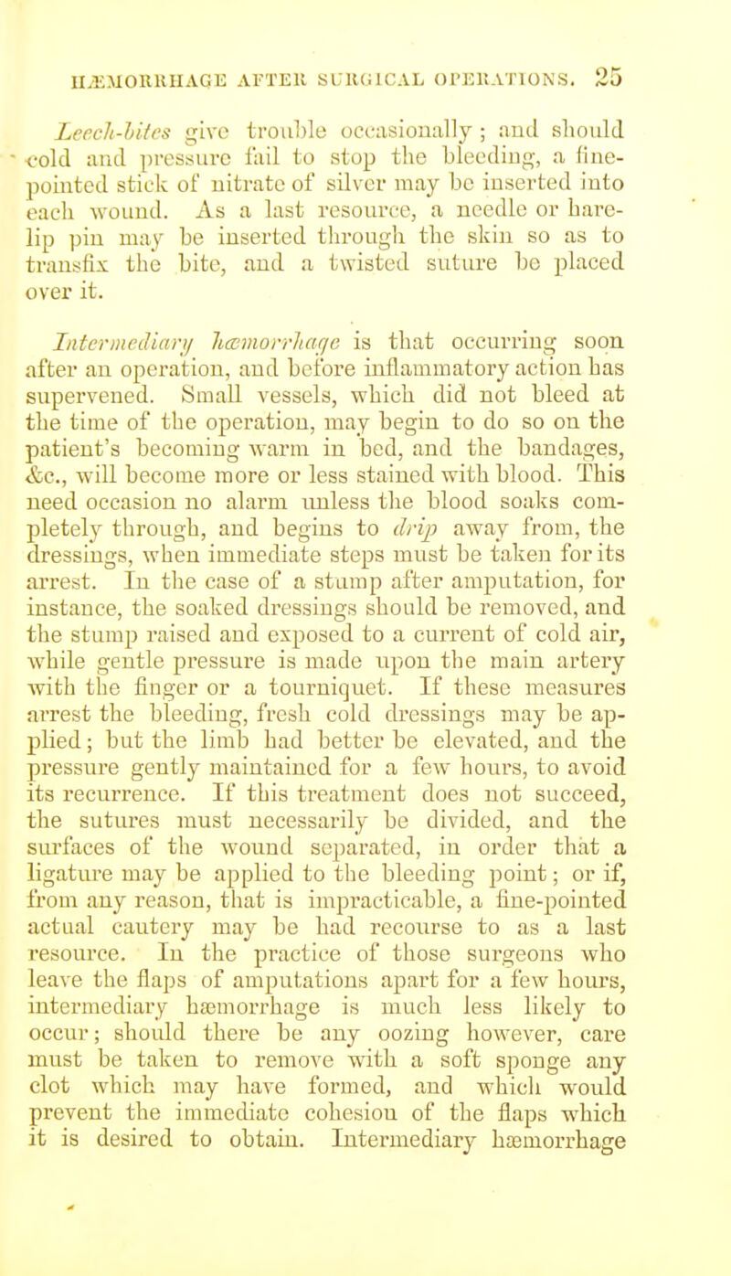Lcech-hifes give trou])le occasionally ; aud should <?old and pressure lail to slop the bleeding, a line- pointed stick of nitrate of silver may be inserted into each wound. As a last resource, a needle or hare- lip pin may be inserted tln-ough the skin so as to transfix the bite, and a twisted suture be placed over it. Inter media)-)/ licDmorrliacjc is that occurring soon after an operation, and before inflammatory action has supervened. Small vessels, which did not bleed at the time of the operation, may begin to do so on the patient's becoming warm in bed, and the bandages, &c., will become more or less stained with blood. This need occasion no alarm imless the blood soaks com- pletely through, and begins to drip away from, the dressings, when immediate steps must be taken for its arrest. In the case of a stamp after amputation, for instance, the soaked dressings should be removed, and the stump raised and exposed to a current of cold air, while gentle pressure is made iipon the main artery with the finger or a tourniquet. If these measures arrest the bleeding, fresh cold dressings may be ap- plied ; but the limb had better be elevated, and the pressure gently maintained for a few hours, to avoid its recurrence. If this treatment does not succeed, the sutures must necessarily be divided, and the surfaces of the wound separated, in order that a ligature may be applied to the bleeding point; or if, from any reason, that is impracticable, a fine-pointed actual cautery may be had recourse to as a last resource. In the practice of those surgeons who leave the flaps of amputations apart for a few hours, intermediary haemorrhage is much less likely to occur; should there be any oozing however, care must be taken to remove with a soft sponge any clot which may have formed, and which would pi'event the immediate cohesion of the flaps which it is desired to obtain. Intermediary hasmorrhage 0